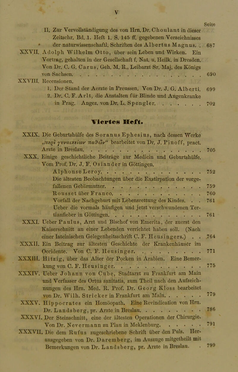 II. Zur Vervollstiindigung des von Hrn. Dr. Clioulant in dieser Zeitschr. Bd. 1. Ilcft 1. S. 145 ff. gegcbenen Verzcichnisses <* dcr natunvissensehaftl. Schriften des Albortus Magnus. . XXVII. Adolpli Wilhelm Otto, fiber sein Leben und Wirken. Ein Vortrag, gehaltcn in der Gesellschaft f. Nat. u. Heilk, in Dresden. Von Dr. C. G. Cams, Geh. M. R., Leibarzt Sr. Maj. des Kbnigs von Sachsen XXVni. Reccnsionen. 1. Der Stand der Aerzte in Prcussen. Von Dr. J. G. Alberti. 2. Dr. C. F. Arlt, die Anstalten fur Blinde und Augenkranke in Prag. Angez. von Dr. L. Spongier Viertes Heft* XXIX. Die Geburtshiilfe des Soranus Ephesius, nach dessen Werke „7rfpt yuvcay.eiwv nci&cov11 bearbeitet von Dr. J. Pinoff, pract. Arzte in Breslau XXX. Einige geschichtliche Beitrage zur Medicin und Geburtshiilfe. Vom Prof. Dr. J. F. Osiander in Gottingen. Alphonse Leroy. . Die altesten Beobachtungen iiber die Exstirpation der vorge- fallenen Gebiirmutter Rousset iiber Franco Vorfall der Nachgeburt mit Lebensrettung des Kindes. . . Ueber die vormals hiiufigen und jetzt verschwundenen Ter- tianfieber in Gottingen . XXXI. Ueber Paulus, Arzt und Bischof von Emerita, der zuerst den Kaiserschnitt an eincr Lebenden verriclitet haben soil. (Nach einer lateinischen Gelegenheitsschrift C. F. Hcusingers.) . . XXXII. Ein Beitrag zur iiltcsten Geschichte der KrankcnhiiusCr im Oceidente. Von C. F. Ileusinger XXXIII. Hitzig, iiber das Alter der Pockcn in Arabien. Eine Bcmcr- kimg von C. F. Heusinger XXXIV. Ueber Johann von Cube, Stadtarzt zu Frankfurt am Main und Vcrfasser des Ortus sanitatis, zum Tlicil nach den Aufzeich- nungen des Hrn. Med. R. Prof. Dr. Georg Kloss bearbeitet von Dr. Wilh. Strieker in Frankfurt am Main XXXV. Hippocrates ein Ilomoopath. Eine Revindication von Hrn. Dr. Landsberg,pr. Arzte in Breslau XXXVI. Dcr Steinschnitt, cine der altesten Operationcn der Chirurgic. Von Dr. Nevcrmann zu Plau in Mcklenburg XXXVH. Die dem Rufus zugcschriebene Schrift iiber den Puls. Ilcr- ausgegeben von Dr. Darcmberg, im Auszugc mitgetheilt mit Bcmcrkungen von Dr. Landsbcrg, pr. Arzte in Breslau. Seite 687 G90 699 702 705 752 759 760 761 761 ,764 771 775 779 786 791 799