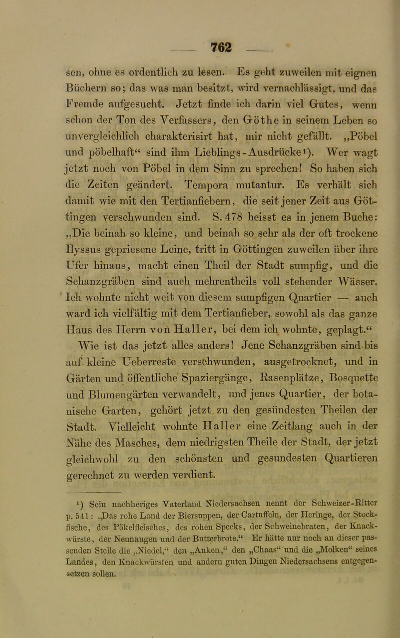 sen, ohne es ordentlich zu lesen. Es geht zuweilen mit eignen Biichern so; das was man besitzt, wird vemachlassigt, und das Fremde aufgesucht. Jetzt finde ich darin viel Gutes, wenn schon der Ton des Vcrfassers, den Go the in seinem Leben so unvergleichlich charakterisirt hat, mir nicht gefallt. „Pobel und pobelhaft“ sind ihm Lieblings-Ausdriicke1). Wer wagt jetzt nocli von Pobel in dem Sinn zu sprechen! So haben sich die Zeiten geandert. Tcmpora mutantur. Es verhalt sich damit wie mit den Tertianfiebern, die seit jener Zeit aus Got- tingen verschwunden sind. S. 478 heisst es in jenem Buche: ,.T)ie beinah so kleine, und beinah so sehr als der oft trockene Ilyssus gepriesene Leine, tritt in Gottingen zuweilen liber ihre Ufer hinaus, macht einen Theil der Stadt sumpfig, und die Schanzgraben sind auch mehrentheils voll stehender Wasser. Ich wohnte nicht weit von diesem sumpfigen Quartier — auch ward ich vielfaltig mit dem Tertianfieber, sowohl als das ganze Haus des Herrn von Haller, bei dem ich wohnte, geplagt.“ Wie ist das jetzt alles anders! Jene Schanzgraben sind bis auf kleine Ueberreste verschwunden, ausgetrocknet, und in Garten und offentliche Spaziergange, Easenplatze, Bosquette und Blumengarten verwandelt, und jencs Quartier, der bota- nische Garten, geliort jetzt zu den gesiindesten Theilen der Stadt. Vielleiclit wohnte Haller eine Zeitlang auch in der Nahe des Masches, dem niedrigsten Theile der Stadt, der jetzt gleichwphl zu den schonsten und gesundesten Quartieren gerechnet zu werden verdient. l) Scin nackkoriges Vaterland Nicdersachsen nennt der Schweizer-Ritter p. 541: „Das rohe Land der Biersuppen, der Cartuffcln, der Heringe, der Stock- fischc, des Pokelfleisckes, des roken Specks, der Scluveinebraten, der Knack- wiirste, der Neunaugen und der Butterbrote.“ Er hatte nur nock an dicser pas- senden Stelle die „Niedel,“ den „Ankcn,“ den „Ckaas“ und die „Molkcn“ seines Landes, den Knackwurslen und andern guten Dingcn Niedersacksens entgegen- setzen sollen.