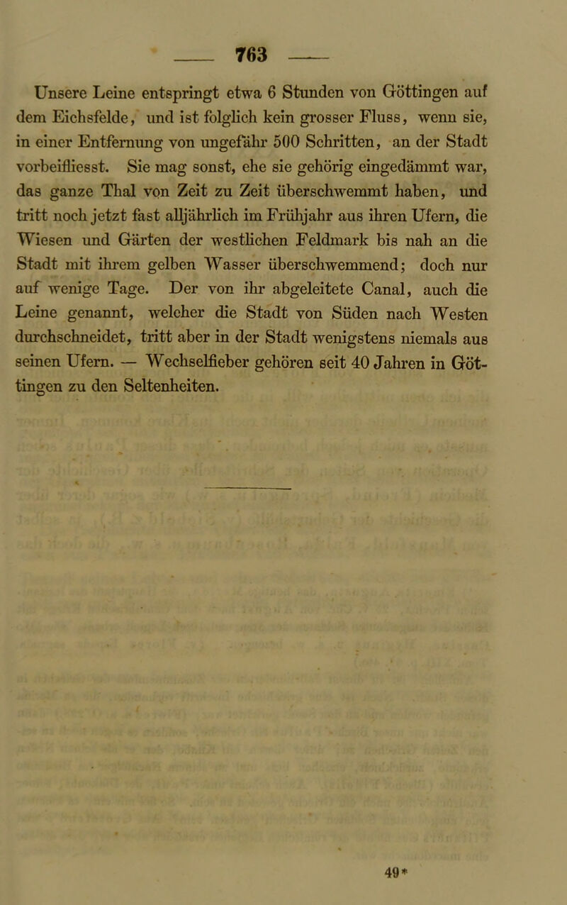 Unsere Leine entspringt etwa 6 Stunden von Gottingen auf dem Eichsfelde, und ist folglich kein grosser Fluss, wenn sie, in einer Entfemung von imgefahr 500 Schritten, an der Stadt vorbeifliesst. Sie mag sonst, ehe sie gehorig eingedammt war, das ganze Thai von Zeit zu Zeit iiberschwemmt haben, und tritt noch jetzt fast alljahrlich im Friihjahr aus ihren Ufern, die Wiesen und Garten der westlichen Feldmark bis nah an die Stadt mit ilu’em gelben Wasser iiberschwemmend; doch nur auf wenige Tage. Der von ihr abgeleitete Canal, auch die Leine genannt, welcher die Stadt von Siiden nach Westen durchschneidet, tritt aber in der Stadt wenigstens niemals aus seinen Ufern. — Wecliselfieber gehoren seit 40 Jahren in Got- tingen zu den Seltenheiten. 49*