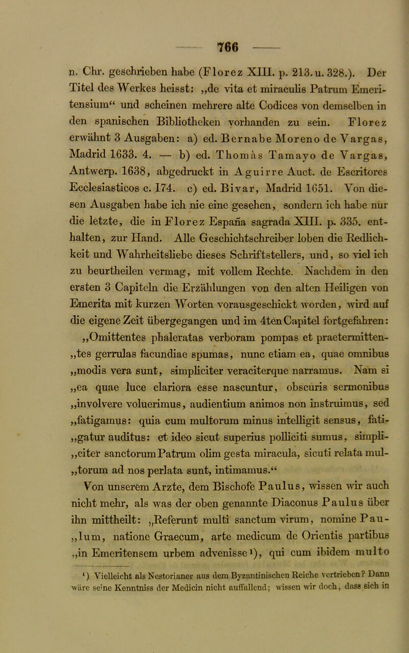 n. Chr. geschrieben habe (Florez XIII. p. 213. u. 328.). Der Titel des Werkes heisst: „de vita et miraculis Patrum Emeri- tensium“ und scheinen mehrere alte Codices von demselben in den spanischen Bibliotheken vorhanden zu sein. Florez erwahnt 3 Ausgaben: a) ed. Bernabe Moreno de Vargas, Madrid 1633. 4. — b) ed. Th omt\s Tamayo de Vargas, Antwerp. 1638, abgedruckt in Aguirre Auct. de Escritores Ecclesiasticos c. 174. c) ed. Bivar, Madrid 1651. Von die- sen Ausgaben habe ich nie eine gesehen, sondern ich habe nur die letzte, die in Florez Espana sagrada XIII. p. 335. ent- halten, zur Hand. Alle Geschichtschreiber loben die Redlich- keit und Wahrheitsliebe dieses Schriftstellers, und, so viel ich zu beurtheilen vermag, mit vollem Bechte. Nachdem in den ersten 3 Capiteln die Erzahlungen von den alten Heiligen von Emerita mit kurzen Worten vorausgeschickt worden, wird auf die eigeneZeit iibergegangen und im 4tenCapitel fortgefahren: „Omittentes phaleratas verboram pompas et praetermitten- „tes gerrulas facundiae spumas, nunc etiam ea, quae omnibus „modis vera sunt, simpliciter veraciterque narramus. Nam si „ea quae luce clariora esse nascuntur, obscuris sermonibus „involvere voluerimus, audientium animos non instruimus, sed „fatigamus: quia cum multorum minus intelligit sensus, fati- „gatur auditus: et ideo sicut superius polliciti sumus, simpli- „citer sanctorum Patrum olim gesta miracula, sicuti relata mul- „torum ad nos perlata sunt, intimamus.“ Von unserem Arzte, dem Bischofe Paulus, wissen wir auch nicht mehr, als was der oben genannte Diaconus Paulus iiber ihn mittheilt: „Referunt multi sanctum virum, nomine Pau- „lum, natione Graecum, arte medicum de Orientis partibus „in Emeritensem urbem advenisse1), qui cum ibidem multo l) Vielleicht als Nestorianer aus dem Byzantinischcn Rcichc vcrtricbcn? Dann •ware sc:ne Konntniss der Medicin nicht auffnllcnd; wissen wir doch, dass sich in