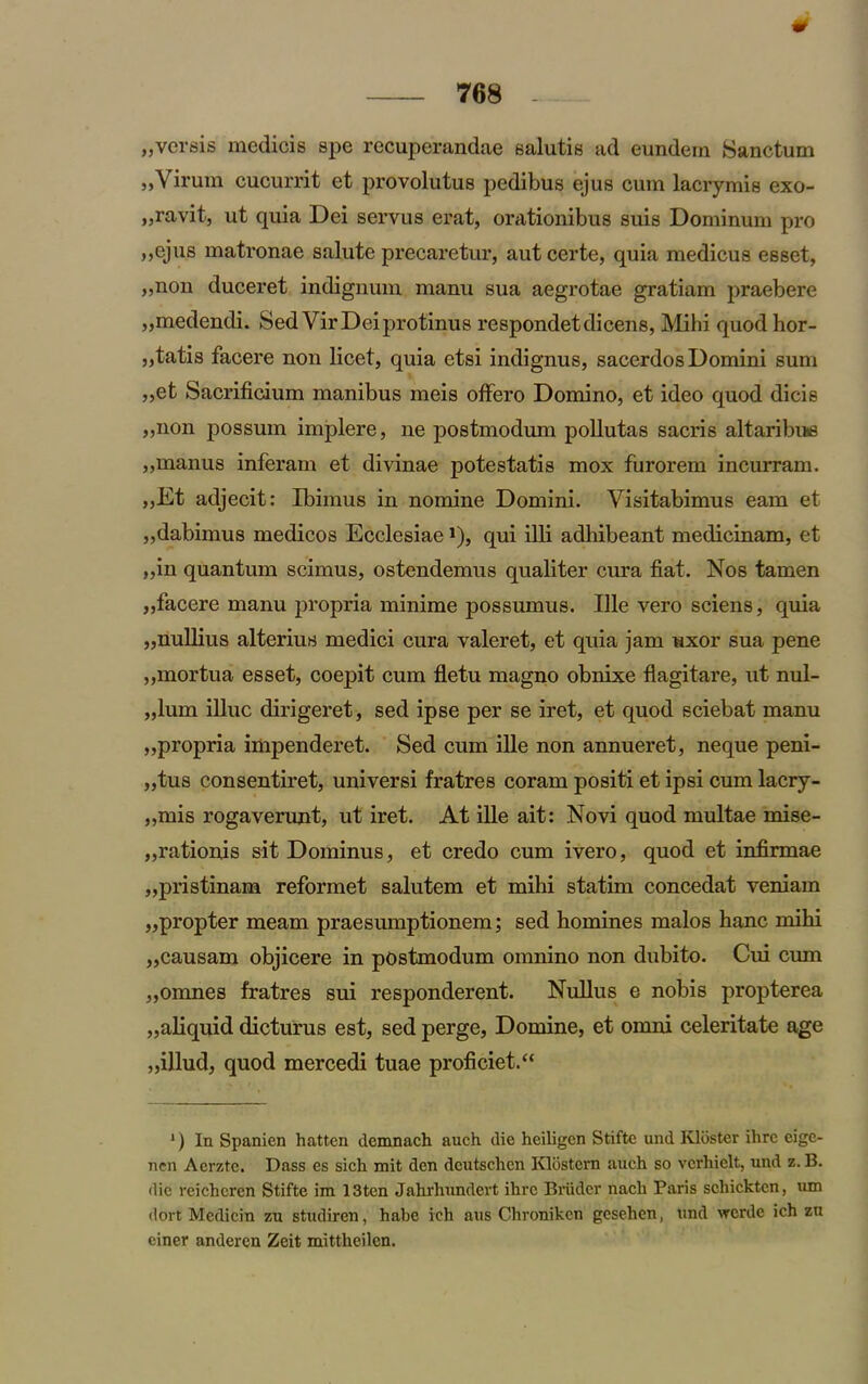 0 768 - „versis medicis spe recuperandae salutis ad eundem Sanctum ,,Virum cucurrit et provolutus pedibus ejus cum lacrymis exo- „ravit, ut quia Dei servus erat, orationibus suis Dominum pro ,,ejus matronae salute precaretur, autcerte, quia medicus esset, „non duceret indignum manu sua aegrotae gratiam praebere „medendi. Sed VirDeiprotinus respondetdicens, Mihi quod hor- »tatis facere non licet, quia etsi indignus, sacerdos Domini sum „et Sacrificium manibus meis offero Domino, et ideo quod dicis ,,non possum implere, ne postmodum pollutas sacris altaribue „manus inferam et divinae potestatis mox furorem incurram. ,,Et adjecit: Ibimus in nomine Domini. Yisitabimus earn et ,,dabimus medicos Ecclesiae *), qui illi adhibeant medicinam, et „in quantum scimus, ostendemus qualiter cura fiat. Nos tamen „facere manu jiropria minime possumus. Ille vero sciens, quia „nullius alterius medici cura valeret, et quia jam uxor sua pene „mortua esset, coepit cum fletu magno obnixe flagitare, ut nul- „lum illuc dirigeret, sed ipse per se iret, et quod sciebat manu „propria impenderet. Sed cum ille non annueret, neque peni- „tus consentiret, universi fratres coram positi et ipsi cum lacry- ,,mis rogaverunt, ut iret. At ille ait: Novi quod multae mise- „rationis sit Dominus, et credo cum ivero, quod et infirmae „pristinam reformet salutem et mihi statim concedat veniam „propter meam praesumptionem; sed homines malos hanc mihi „causam objicere in postmodum omnino non dubito. Cui cum „omnes fratres sui responderent. Nullus e nobis propterea „aliquid dicturus est, sed perge, Domine, et omni celeritate age „illud, quod mercedi tuae proficiet.“ 1) In Spanien hattcn demnach auch die heiligcn Stifte und Kldster ilire eigc- nen Aerzte. Dass es sich mit den deutschcn Klostern auch so vcrhiclt, und z. B. die reicheren Stifte im 13ten Jahrhundevt ihrc Briidcr nach Paris schicktcn, um ddrt Medicin zu studiren, habc ich aus Chroniken gesehen, und wcrdc ich zu einer anderen Zeit mittheilen.