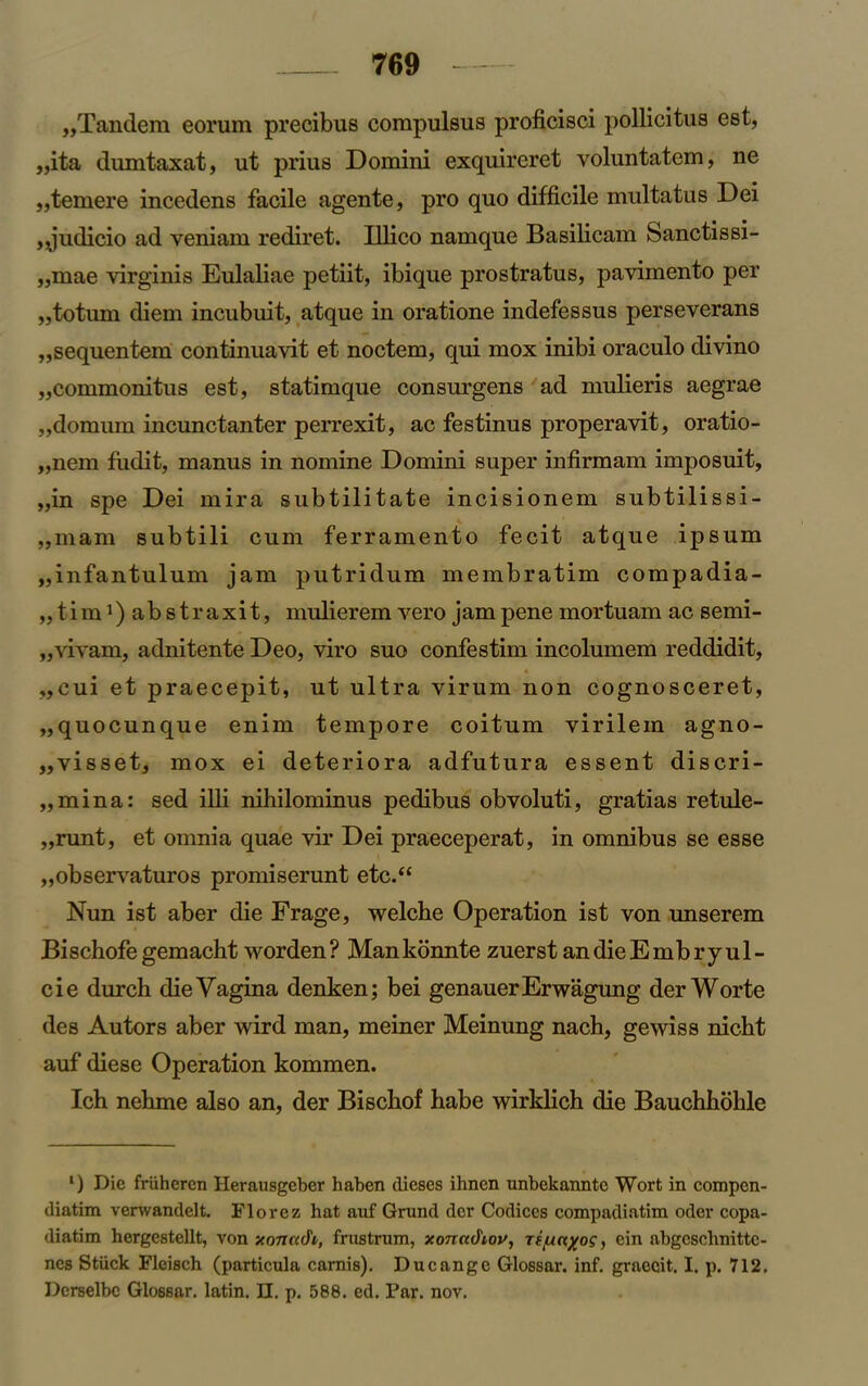 ,,Tandem eorum precibus compulsus proficisci pollicitua est, „ita dumtaxat, ut prius Domini exquireret voluntatem, ne „temere incedens facile agente, pro quo difficile multatus Dei ,Judicio ad veniam rediret. Illico namque Basilicam Sanctissi- ,,mae virginis Eulaliae petiit, ibique prostratus, pavimento per „totum diem incubuit, atque in oratione indefessus perseverans „sequentem continuavit et noctem, qui mox inibi oraculo divino „commonitus est, statimque consurgens ad mulieris aegrae „domum incimctanter perrexit, ac festinus properavit, oratio- „nem fiidit, manus in nomine Domini super infirmam imposuit, ,,in spe Dei mira subtilitate incisionem subtilissi- ,,mam subtili cum ferramento fecit atque ipsum „infantulum jam putridum membratim compadia- „ tim ’) abstraxit, mulierem vero jam pene mortuam ac semi- „viyam, adnitente Deo, viro suo confestim incolumem reddidit, ,,cui et praecepit, ut ultra virum non cognosceret, „quocunque enim tempore coitum virilem agno- „visset, mox ei deteriora adfutura essent discri- „mina: sed illi nihilominus pedibus obvoluti, gratias retule- „runt, et omnia quae vir Dei praeceperat, in omnibus se esse „observaturos promiserunt etc.“ Nun ist aber die Frage, welche Operation ist von unserem Bischofe gemacht worden ? Man konnte zuerst an die E mbryu 1 - cie durch die Vagina denken; bei genauerErwagung derWorte des Autors aber wird man, meiner Meinung nach, gewiss nicht auf diese Operation kommen. Ich nehme also an, der Biscbof habe wirklich die Bauchhohle l) Die frtiheren Herausgeber haben dieses ihnen unbekanntc Wort in compcn- diatim vervvandelt. Florez hat auf Grund dcr Codices compadiatim oder copa- diatim hergcstellt, von xonndi, frustrum, xonad'iov, rifxnxog, ein abgcschnittc- nes Stiick Fleisch (particula carnis). Ducangc Glossar. inf. graecit. I. p. 712, Derselbe Glossar. latin. II. p. 588. ed. Par. nov.