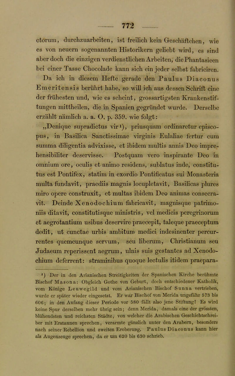 ctoriun, durchzuarbeiten, ist freilich kein Geschaftchen, wie es von neuern sogenannten Historikern geliebt wird, es sind aberdoch die einzigen verdienstlichen Arbeiten, diePliantasieen bei einer Tasse Chocolade kann sicli ein jeder selbst fabriciren. Da ich in diesem Hefte gerade den Paulus Diaconus Emeritensis beriilirt habe, so will ich aus dessen Schrift eine der friihesten und, wie es scheint, grossartigsten Krankenstif- tungen mittheilen, die in Spanien gegriindet wurde. Derselbe erzahlt namlich a. a. O. p. 359. wie folgt: ,,Denique supradictus vir1), priusquam ordinaretur episco- pus, in Basilica Sanctissimae virginis Eulaliae fertur cura summa diligentia advixisse, et ibidem multis annis Deo impre- liensibiliter deservisse. Postquam vero inspirante Deo in omnium ore, oculis et animo residens, sublatus inde, constitu- tus est Pontifex, statim in exordio Pontificatus sui Monasteria multa fundavit, praediis magnis locupletavit, Basilicas plures miro opere construxit, et multas ibidem Deo animas consecra- vit. Deinde Xenodochium fabricavit, magnisque patrimo- niis ditavit, constitutisque ministris, vel medicis peregrinorum et aegrotantium usibus deservire praecepit, taleque praeceptum dedit, ut cunctae urbis ambitum medici indesinenter percur- rentes quemcunque servum, seu liberum, Ckristianum seu Judaeum reperissent aegrum, ulnis suis gestantes ad Xenodo- chium deferrent: straminibus quoque lectulis itidem praepara- l) Der in clen Arianischen Streitigkeiten der Spanischen Kirche beruhmte Bischof Mason a: Obgleich Gothe von Geburt, docb entscliiedener Katholik, vom Konige Leuwegild und vom Arianischen Biscbof Sunna vertrieben, wurde er spater wieder eingesetzt. Er war Bischof von Merida ungefahr 573 bis 606; in den Anfang dieser Periode vor 580 fallt also jene Stiftung! Es wird keine Spur derselben mehr iibrig sein; denn Merida, damals eine der grossten, bliihendsten und reichsten Stadte, von welcher die Arabischen Gescbiclitschrei- ber mit Erstaunen sprechen, verarmte ganzlich unter den Arabcm, besonders nach seiner Rebellion und zweiten Erobcnuig. Paulus Diaconus kann hier als Augenzeuge sprechen, da er um 620 bis 630 schrieb.