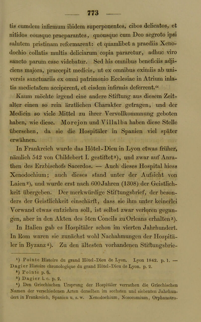 fcis eumdem infirmum ibidem superponentes, cibos delicatos, et nitidos eonsque praeparantes, quousque cum Deo aegroto ip si salutem pristinam reformarent: et quamlibet a praediis Xeno- dochio collatis multis deliciarum copia pararetur, adliuc viro sancto parum esse videbatur. Sed his omnibus beneficiis adji- ciens rnajora, praecepit medicis, ut ex omnibus eximiis ab uni- versis sanctuariis ex omni patrimonio Ecclesiae in Atrium inla- tis medietatem acciperent, et eisdem infirmis deferrent.£< Kaum mochte irgend eine andere Stiftung aus diesem Zeit- alter einen so rein arztlichen Charakter getragen, und der Medicin so viele Mittel zu ihrer Yervollkommnung geboten haben, wie diese. Morejon und Villalba haben diese Stelle iibersehen, da sie die Hospitaler in Spanien viel spater erwahnen. In Frankreich wurde das Hotel-Dieu in Lyon etwas friiher, namlich 542 von Cliildebert I. gestiftetl 2 3), und zwar auf Anra- then des Erzbischofs Sacerdos. — Auch dieses Hospital hiess Xenodochium; auch dieses stand unter der Aufsicht von Laien2), und wurde erst nach 600 Jahren (1308) der Geistlich- keit iibergeben. Der merkwiirdige Stiftungsbrief, der beson- ders der Geistliclikeit einscharft, dass sie ihm unter keinerlei Yorwand etwas entziehen soil, ist selbst zwar verloren gegan- gen, aber in den Akten des 5ten Concils zu Orleans erhaltens). In Italien gab es Hospitaler schon im vierten Jahrhundert. In Rom waren sie zunachst wold Nachahmungen der Hospita- ler in Byzanz •*). Zu den altesten vorhandenen Stiftungsbrie- l) Pointe Histoire du grand Hotel-Dieu de Lyon. Lyon 1842. p. 1. — Dagier Histoire chronologique du grand Hotel-Dicu de Lyon. p. 2. a) Pointe p. 6. 3) Dagier L c. p. 2. *) Den Gricchischen Ursprung der Hospitaler verrathen die Griechischen Namen der vcrscliiedenen Artcn dcrselben im scchsten und siebcnten Jahrhuu- dert in Frankreich, Spanien u. s. w. Xenodochium, Nosocomium, Orphanotro-