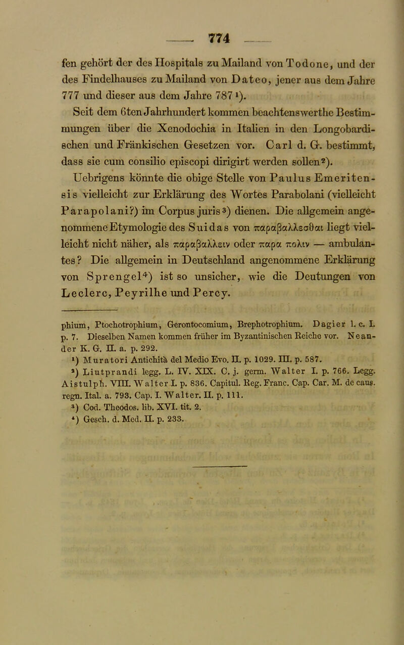 fen gehort der des Hospitals zu Mailand von To done, und der des Findelhauses zu Mailand von Dateo, jener aus dem Jahre 777 und dieser aus dem Jahre 787 J). Seit dem 6ten Jahrhundert kommen beachtenswerthe Bestim- mungen iiber die Xenodochia in Italien in den Longobardi- echen und Frankischen Gesetzen vor. Carl d. G. bestimmt, dass sie cum consilio episcopi dirigirt werden sollen2). Uebrigens konnte die obige Stelle von PaulusEmeriten- sis vielleicht zur Erklarung des Wortes Parabolani (vielleicht Parapolani?) im Corpus juris3) dienen. Die allgemein ange- nommene Etymologie des Suidas von Trapa(3aXXeo&at liegt viel- leicht nicht naher, als TiapapaXXsiv oder Trapa rcoXiv — ambulan- tes? Die allgemein in Deutschland angenommene Erklarung von Sprengel4) ist so unsicher, wie die Deutungen von Leclerc, Peyrilhe und Percy. phium, Ptochotrophium, Gerontocomium, Brephotrophium. Dagier 1. c. L p. 7. Dieselben Namen kommen friiher im Byzantinischen Reiche vor. Neun- der K. G. II. a. p. 292. Muratori Antichitk del Medio Evo. II. p. 1029. m. p. 587. *) Liutprandi legg. L. IV. XIX. C. j. germ. Walter I. p. 766. Legg. Aistulpli. VIII. Walter I. p. 836. Capitul. Reg.Franc. Cap. Car. M. decaus. regn. Ital. a. 793. Cap. I. Walter. II. p. 111. a) Cod. Tlieodos. lib. XVI. tit. 2. *) Gesch. d.Med. n. p. 233.