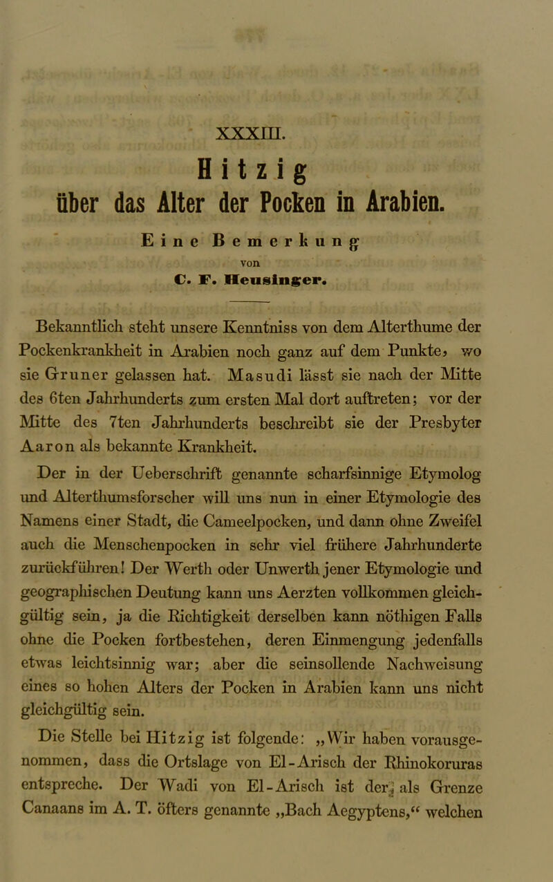 H i t z i g fiber das Alter der Pocken in Arabien. Einc Bemerkung: von C. F. Hensinger. Bekanntlich stekt unsere Kenntniss von dem Alterthume der Pockenkrankkeit in Arabien nock ganz auf dem Punkte> wo sie Gruner gelassen kat. Masudi lasst sie nack der Mitte des 6ten Jakrkunderts zum ersten Mai dort auftreten; vor der Mitte des 7ten Jakrkunderts besckreibt sie der Presbyter Aaron als bekannte Krankkeit. Der in der Ueberschrift genannte scharfsinnige Etymolog und Altertliumsforscker will uns nun in einer Etymologie des Namens einer Stadt, die Cameelpocken, und dann okne Zweifel auch die Menschenpocken in sehr viel friikere Jahrhunderte zuruckfiikren! Der Werth oder Unwertk jener Etymologie und geographischen Deutung kann uns Aerzten vollkommen gleich- giiltig sein, ja die Ricktigkeit derselben kann nothigen Falls ohne die Pocken fortbesteken, deren Einmengung jedenfalls etwas leicktsinnig war; aber die seinsollende Nachweisung eines so hoken Alters der Pocken in Arabien kann uns nickt gleickgiiltig sein. Die Stelle bei Hitzig ist folgende: ,,Wir kaben vorausge- nommen, dass die Ortslage von El-Arisck der Rhinokoruras entspreche. Der Wadi von El-Arisck ist der.< als Grenze Canaans im A. T. ofters genannte „Back Aegyptens,“ welcken