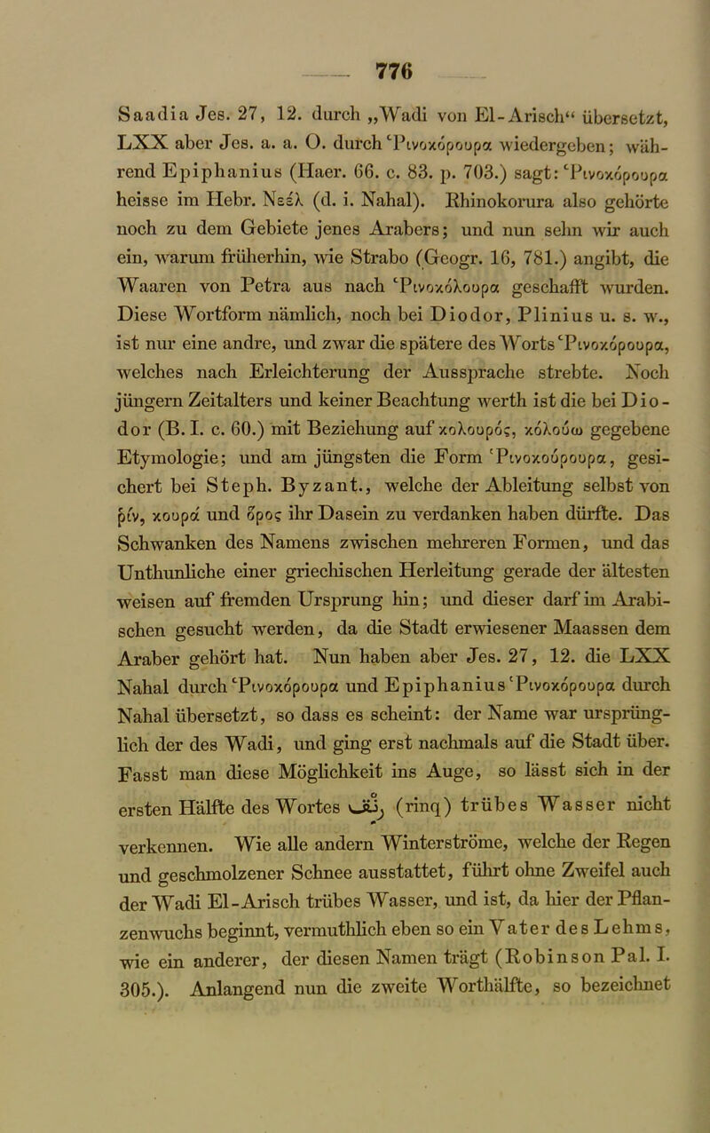 Saadia Jes. 27, 12. durch „Wadi von El-Arisch“ iibersetzt, LXX aber Jes. a. a. O. dutch Tivoxopoopa wiedergeben; wah- rend Epiphanius (Haer. 66. c. 83. p. 703.) sagt: Tivoxopoopa heisse im Ilebr. NesX (d. i. Nahal). Rhinokorura also gehorte noch zu dem Gebiete jenes Arabers; und nun selm wir auch ein, warum ffuherhin, wie Strabo (Geogr. 16, 781.) angibt, die Waaren von Petra aus nach TivoxoXoopa geschafft wurden. Diese Wortform namlich, noch bei Diodor, Plinius u. s. w., ist nur eine andre, und zwar die spatere des Worts Tivoxopoopa, welches nach Erleichterung der Aussprache strebte. Noch jimgern Zeitalters und keiner Beachtung werth ist die bei Dio - dor (B.I. c. 60.) mit Beziehung auf xoXoopo;, xoXooio gegebene Etymologie; und am jiingsten die Form 'Pivoxoopoopa, gesi- chert bei Steph. Byzant., welche der Ableitung selbst von piv, xoopa und opo? ihr Dasein zu verdanken haben diirfte. Das Schwanken des Namens zwischen mehreren Formen, und das Unthunliche einer griecliischen Herleitung gerade der altesten weisen auf fremden Ursprung hin; und dieser darf im Arabi- schen gesucht werden, da die Stadt erwiesener Maassen dem Araber gehort hat. Nun haben aber Jes. 27, 12. die LXX Nahal durch Tivoxopoopa und Epiphanius Tivoxopoopa durch Nahal ubersetzt, so dass es scheint: der Name war urspriing- lich der des Wadi, und ging erst nachmals auf die Stadt iiber. Fasst man diese Moglichkeit ins Auge, so lasst sich in der ersten Halfte des Wortes vJU; (rinq) triibes Wasser nicht verkennen. Wie alle andern Winterstrome, welche der Kegen und geschmolzener Schnee ausstattet, fiilirt ohne Zweifel auch der Wadi El-Arisch triibes Wasser, und ist, da bier der Pflan- zenwuchs beginnt, vennuthlich eben so ein VaterdesLehms, wie ein anderer, der diesen Namen tragt (Robinson Pal. I. 305.). Anlangend nun die zweite Worthalfte, so bezeichnet