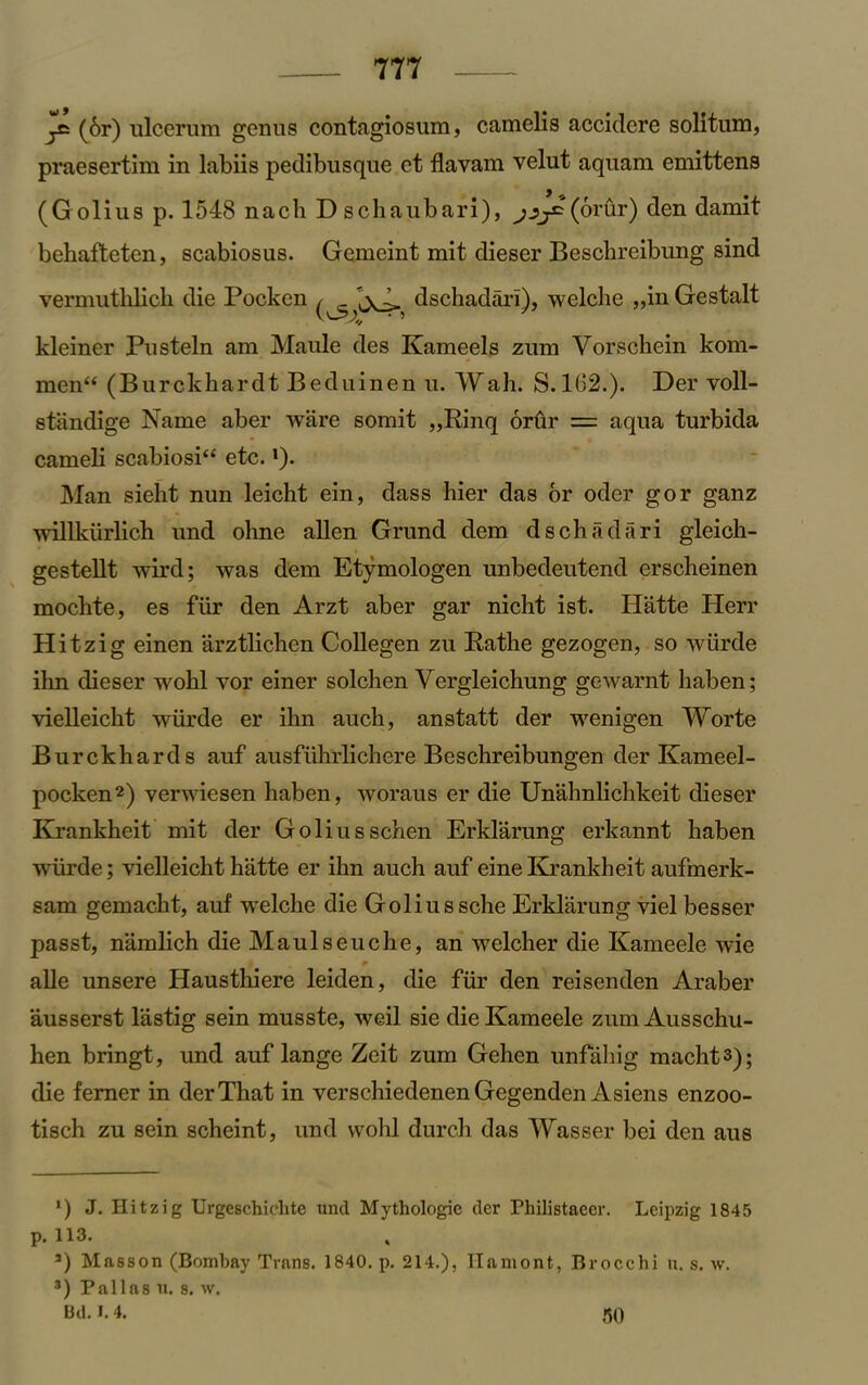 (6r) ulcerum genus contagiosum, camelis accidere solitum, praesertim in labiis pedibusque et flavam velut aquam emittens (Golius p. 1548 nach Dschaubari), (orur) den damit behafteten, scabiosus. Gemeint mit dieser Bescbreibung sind verniutlilicli die Pocken dschadari), welche „in Gestalt kleiner Pu stein am Maule des Kameels zum Vorschein kom- men“ (Burckhardt Beduinen u. Wah. S. 162.). Der voll- standige Name aber ware somit „Rinq orur = aqua turbida cameli scabiosi“ etc. * *). Man sieht nun leicht ein, dass bier das or oder gor ganz willkiirlich und ohne alien Grund dem dschadari gleich- gestellt wird; was dem Etymologen unbedeutend erscheinen mochte, es fur den Arzt aber gar nicht ist. Hatte Herr Hitz ig einen arztlichen Collegen zu Rathe gezogen, so wiirde ihn dieser wohl vor einer solchen Vergleichung gewarnt haben; vielleicht wiirde er ihn auch, anstatt der wenigen Worte Burckhards auf ausflihrlichere Beschreibungen der Kameel- pocken2) verwiesen haben, woraus er die Unahnlichkeit dieser Krankheit mit der Golius schen Erklarung erkannt haben wiirde; vielleicht hatte er ihn auch auf eine Krankheit aufmerk- sam gemacht, auf welche die Goliussche Erklarung viel besser passt, namlich die Maulseuche, an welcher die Kameele wie alle unsere Hausthiere leiden, die fiir den reisenden Araber ausserst lastig sein musste, weil sie die Kameele zum Ausschu- hen bringt, und auf lange Zeit zum Gehen unfahig macht3); die ferner in der That in verschiedenen Gegenden Asiens enzoo- tisch zu sein scheint, und wohl durch das Wasser bei den aus ') J. Hitzig Urgeschichte und Mythologic der Fhilistaeer. Leipzig 1845 p. 113. *) Masson (Bombay Trans. 1840. p. 214.), Ilamont, Brocchi u. s. w. 8) Pallas u. s. w. lid. I. 4. 50