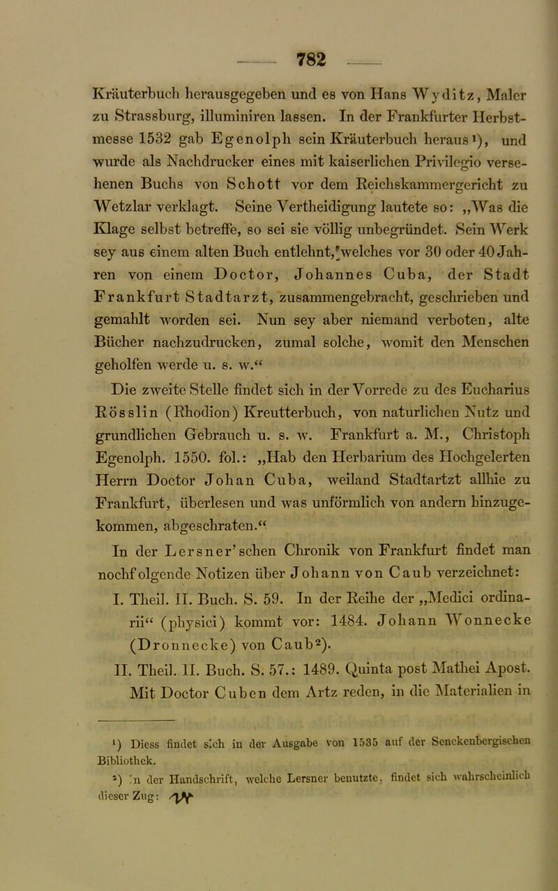 Krauterbuch herausgegeben und es von Hans Wyditz, Maler zu Strassburg, illuminiren lassen. In der Frankfurter Herbst- messe 1532 gab Egenolph sein Krauterbuch hcraus1), und wurde als Nachdrucker eines mit kaiserlichen Privilegio verse- henen Buchs von Schott vor dem Reichskammergericht zu Wetzlar verklagt. Seine Yertheidigung lautete so: „Was die Klage selbst betreffe, so sei sie vollig unbegriindet. Sein Werk sey aus einem alten Buch entlehnt,* welches vor 30 oder 40 Jah- ren von einem Doctor, Johannes Cuba, der Stadt Frankfurt Stadtarzt, zusammengebracht, gcschrieben und gemahlt worden sei. Nun sey aber niemand verboten, alte Biicher nachzudrucken, zumal solche, worn it den Menschen geholfen werde u. s. w.“ Die zweite Stelle findet sich in der Vorrede zu des Eucharius Rosslin (Rhodion) Kreutterbuch, von naturlichen Nutz und grundlichen Gebrauch u. s. w. Frankfurt a. M., Christoph Egenolph. 1550. fol.: „Hab den Herbarium des Hochgelerten Herrn Doctor Johan Cuba, weiland Stadtartzt allhie zu Frankfurt, iibcrlesen und was unformlich von andern hinzuge- kommen, abgeschraten.“ In der Lersner’schen Chronik von Frankfurt findet man nochfolgende Notizen fiber Johann von Caub verzeichnet: I. Theil. II. Buch. S. 59. In der Reihe der „Medici ordina- rii“ (physici) kommt vor: 1484. Johann Wonnecke (P ronnecke) von Caub2). II. Theil. II. Buch. S. 57.: 1489. Quinta post Mathei Apost. Mit Doctor Cuben dem Artz reden, in die Materialien in *) Dicss findet sich in der Ausgabe von 1535 auf dev Scnckcnbergischcn Bibliothck. s) In der Handschrift, welche Lersner benutzte. findet sich wahrschcinlich dicscrZug: ^Y-