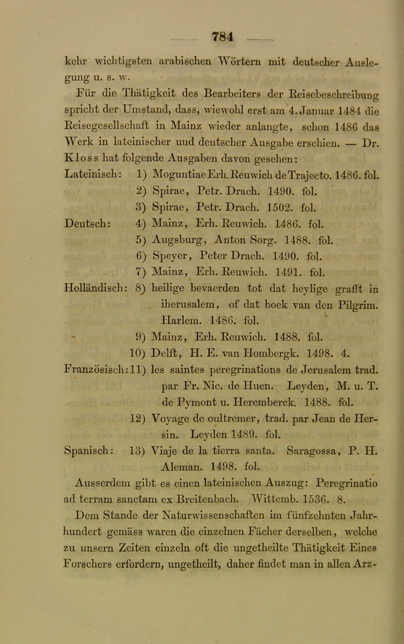 kehr wichtigsten arabischen Wortern mit deutscher Ausle- gung u. s. w. Fiir die Thatigkeit des Bearbeiters der Reiscbeschreibung spricht der Umstand, dass, wiewohl erst ara 4. Januar 1484 die Reisegesellschaft in Mainz wieder anlangte, sclion 1486 das Werk in lateinischer uud deutscher Ausgabe erschien. — Dr. Kloss hat folgende Ausgaben davon gesehen: Lateinisch: 1) Moguntiae Erh. Reuwich deTrajecto. 1486. fol. 2) Spirae, Petr. Drach. 1490. fol. 3) Spirae, Petr. Drach. 1502. fol. Deutsch: 4) Mainz, Erh. Reuwich. 1486. fol. 5) Augsburg, Anton Sorg. 1488. fol. 6) Speyer, Peter Drach. 1490. fol. 7) Mainz, Erh. Reuwich. 1491. fol. Hollandisch: 8) heilige bevaerden tot dat heylige grafft in iherusalem, of dat boek van den Pilgrim. Harlem. 1486. fol. 9) Mainz, Erh. Reuwich. 1488. fol. 10) Delft, H. E. van Hombergk. 1498. 4. Franzosisch: 11) les saintes peregrinations de Jerusalem trad. par Fr. Nic. de Huen. Leyden, M. u. T. de Pymont u. Heremberck. 1488. fol. 12) Voyage de oultremer, trad, par Jean de Her- sin. Leyden 1489. fol. Spanisch: 13) Viaje de la tierra santa. Saragossa, P. H. Aleman. 1498. fol. Ausserdem gibt es einen lateinischen Auszug: Peregrinatio ad terram sanctam ex Breitenbach. Wittemb. 1536. 8. Dem Stande der Naturwissenschaften im fiinfzehnten Jalir- hundert gemass waren die einzelnen Fiicher derselben, welche zu unsern Zeiten einzeln oft die ungetheilte Thatigkeit Eines Forschers erfordern, ungetheilt, daher findet man in alien Arz-