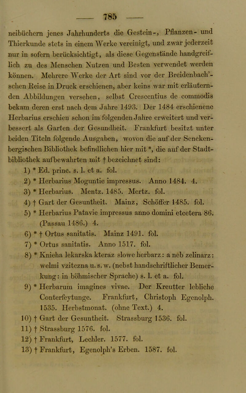 neibuchem jenes Jahrhunderts die Gestein-, Pflanzen- und Thierkunde stets in einem Werke vereinigt, und zwar jederzeit nur in sofern beriicksichtigt, als diese Gegenstande handgreif- lich zu des Menschen Nutzen und Besten verwendet werden konnen. Mehrere Werke der Art sind vor der Breidenbach’- sclien Iieise in Druck erschienen, aber keins war mit eiTautern- den Abbildungen versehen, selbst Crescentius de commodis bekam deren erst nach dem Jahre 1493. Der 1484 erscliienene Herbarius erschien schon im folgenden Jabre erweitert undver- bessert als Garten der Gesundheit. Frankfurt besitzt unter beiden Titeln folgende Ausgaben, wo von die auf der Sencken- bergiscben Bibliotliek befindlichen hier mit *, die auf der Stadt- bibliotkek aufbewabrten mit f bezeiclmet sind : 1) * Ed. princ. s. 1. et a. fol. 2) * Herbarius Moguntie impressus. Anno 1484. 4. 3) * Herbarius. Mentz. 1485. Mertz. fol. 4) f Gart der Gesuntheit. Mainz, Schoffer 1485. fol. 5) * Herbarius Patavie impressus anno domini etcetera 86. (Passau 1486.) 4. 6) * f Ortus sanitatis. Mainz 1491. fol. 7) * Ortus sanitatis. Anno 1517. fol. 8) * Knieha lekarska kteraz slowe herbarz: a neb zelinarz: welmi vzitczna u. s. w. (nebst handschriftlicker Bemcr- kung: in bohmischer Sprache) s. 1. et a. fol. 9) * Herbarum imagines vivae. Der Kreutter lebliche Conterfeytunge. Frankfurt, Christoph Egenolpli. 1535. Herbstmonat. (ohne Text.) 4. 10) | Gart der Gesuntheit. Strassburg 1536. fol. 11) f Strassburg 1576. fol. 12) f Frankfurt, Lechler. 1577. fol. 13) f Frankfurt, Egenolpli’s Erben. 1587. fol.