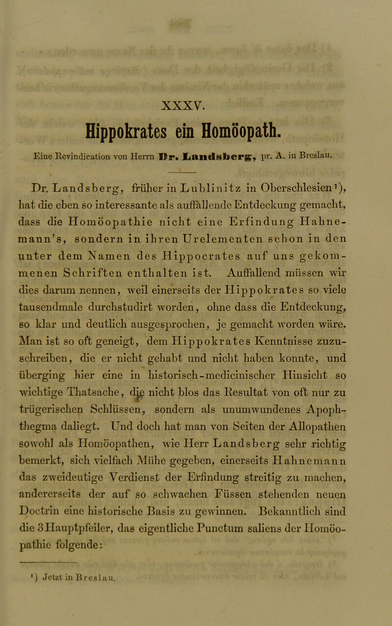 Hippokrates ein Homoopath. Eine Revindication von Herrn Dr. Lniukbcrg, pr. A. in Breslau. Dr. Landsberg, frliher in Lublinitz in Oberschlesien’), hat die eben so interessante als auffallende Entdeckung gemacht, dass die Homoopathie nicht eine Erfindung Hahne- mann’s, sondern in ihren Urelementen schon in den unter dem Namen des Hippocrates auf uns gekom- menen Schriften enthalten ist. AufFallend miissen wir dies darum nennen, weil einerseits der Hippokrates so viele tausendmale durchstudirt worden, ohne dass die Entdeckung, so klar und deutlich ausgesprocken, je gemacht worden ware. Man ist so oft geneigt, dem Hippokrates Kenntnisse zuzu- schreiben, die er nicht gehabt und nicht haben konnte, und liberging hier eine in historisch-medicinischer Hinsicht so wichtige Thatsache, dig nicht bios das Resultat von oft nur zu triigerischen Schliissen, sondern als unumwundenes Apoph- thegma daliegt. Und doch hat man von Seiten der Allopathen sowohl als Homoopathen, wie Herr Landsberg sehr rich tig bemerkt, sich vielfach Muhe gegebcn, einerseits Hahnemann das zweideutige Verdienst der Erfindung streitig zu machen, andererseits der auf so schwachen Fiissen stehendcn neuen Doctrin eine historische Basis zu gewinnen. Bekanntlich sind die 3 Ilauptpfeiler, das eigentliche Punctum saliens der Ilonioo- pathie folgende: ') Jctzt in Breslau.
