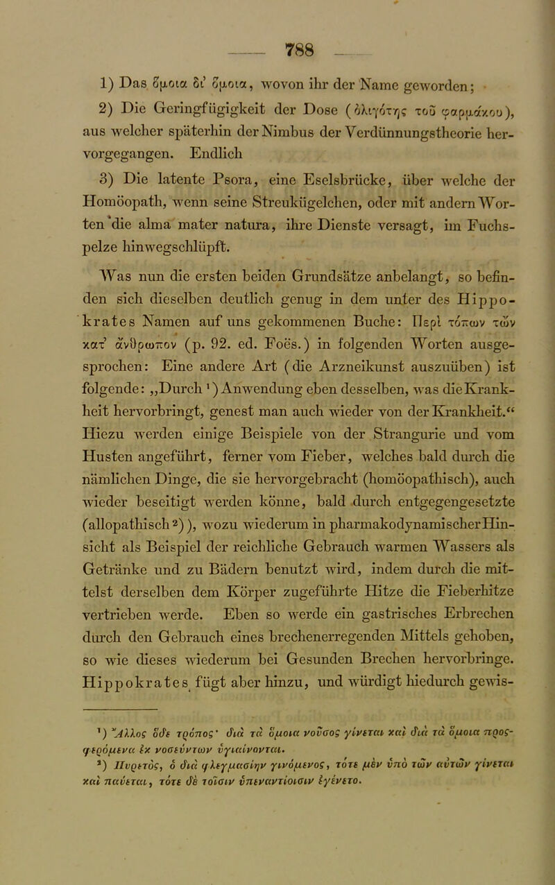 1) Das ofioia 8t ofxotct, wovon ihr der Name geworden; 2) Die Geringfiigigkeit der Dose (iXqoTrfi too «paptxa/.ou), aus welcher spaterhin der Nimbus der Verdunnungstheorie her- vorgegangen. Endlich 3) Die latente Psora, eine Eselsbriicke, iiber welche der Hombopath, wenn seine Streukiigelchen, oder mit andemWor- ten die alma mater natura, ihre Dienste versagt, im Fuchs- pelze hinwegschliipft. Was nun die ersten beiden Grundsatze anbelangt, so befin- den sich dieselben deutlich genug in dem unter des Hippo- krates Namen auf uns gekommenen Buche: Elepl xo-tov xu>v xax’ avi)pto-ov (p. 92. ed. Foes.) in folgenden Worten ausge- sprochen: Eine andere Art (die Arzneikunst auszuiiben) ist folgende: „ Durch 1) Anwendung eben desselben, was dieKrank- lieit hervorbringt, genest man auch wieder von der Krankheit.“ Hiezu werden einige Beispiele von der Strangurie und vom Husten angefuhrt, ferner vom Fieber, welches bald durch die namlichen Dinge, die sie hervorgebracht (homoopathiscb), auch wieder beseitigt werden konne, bald durch entgegengesetzte (allopathisch2)), wozu wiederum in pharmakodynamischerHin- sicht als Beispiel der reichliche Gebrauch warmen Wassers als Getranke und zu Badern benutzt wird, indem durch die mit- telst derselben dem Korper zugefuhrte Hitze die Fieberhitze vertrieben werde. Eben so werde ein gastrisches Erbrechen durch den Gebrauch eines brechenerregenden Mittels gehoben, so wie dieses wiederum bei Gesunden Brechen hervorbringe. Hippokr at e s fugt aber hinzu, und wiirdigt hiedurch gewis- ’) ode Tponog ‘ din t« o/uoicc uovaog yivexca xnl din tu o(J.oia nnog- rf eQo/ueuu lx voaevviwv vyicuvavTcu. J) JIvQeTos, o din if key/unairjv yivofxevog, tore (xsv vno zbjy avriox yiverni xnl naveTcii, tots de lolatv vntvnvTioiGiv lyivexo.