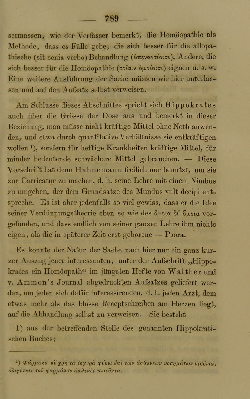 sermassen, wie der Verfasser bemerkt, die Homoopathie als Methode, dass es Flille gebe, die sich besser fiir die allopa- thische (sit senia verbo) Bekandlung (o-svavtiotai), Andere, die sich besser fur die Homoopathie (toioiv opotoiot) eignen u. s. w. Eine weitere Ausfiillrung der Sache miissen wir hier unterlas- sen und auf den Aufsatz selbst verweisen. Am Schlusse dieses Absclmittes spricht sich Hippokrates auch iiber die Grrosse der Dose aus und bemerkt in dieser Beziehung, man miisse nielit kraftige Mittel ohne Noth anwen- den, und etwa durch quantitative Yerhaltnisse sie entkraftigen wollen *)> sondern fiir heftige Krankheiten kraftige Mittel, fiir minder bedeutende schwachere Mittel gebrauchen. — Diese Yorschrift hat denn Hahnemann freilich nur benutzt, um sie zur Carricatur zu machen, d. h. seine Lehre mit einem Nimbus zu umgeben, der dem Grundsatze des Mundus vult decipi ent- spreche. Es ist aber jedenfalls so viel gewiss, dass er die Idee seiner Yerdiinnungstheorie eben so wie des opoia 81 ojxota vor- gefunden, und dass endlich von seiner ganzen Lehre ihm niclits eigen, als die in spaterer Zeit erst geborene — Psora. Es konnte der Natur der Sache nach hier nur ein ganz kur- zer Auszug jener interessanten, unter der Aufschrift „Hippo- krates ein Homoopath“ im jiingsten Ilefte von Walther und v. Ammon’s Journal abgedruckten Aufsatzes geliefert wer- den, um jeden sich dafiir interessirenden, d. h. jeden Arzt, dem etwas mehr als das blosse Receptschreiben am Herzen liegt, auf die Abhandlung selbst zu verweisen. Sie besteht 1) aus der betreffenden Stelle des genannten Hippokrati- schen Buches; a) <l>(tuua/.c( ov XQV tu iayvnu rj i’oti ini twv ua&tvittiv uoatjuuuov didurca, oXiyorijn tov tfixoudxoV ciodtveg noitvvuc. ■
