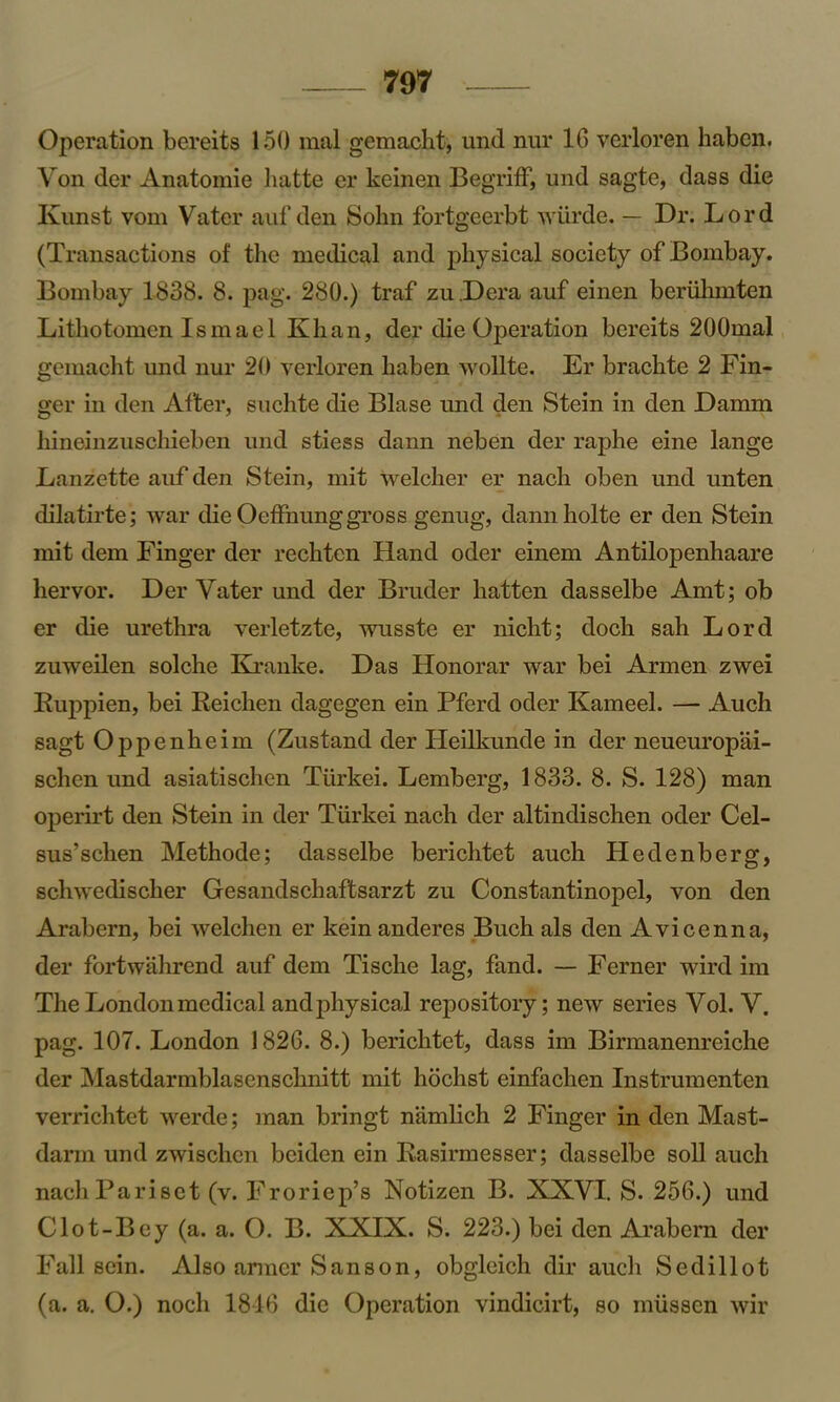 Operation bereits 150 mal gemacht, und nur 16 verloren haben. Von der Anatomie hatte er keinen Begriff, und sagte, dass die Kunst vom Vatcr auf den Sohn fortgeerbt wiirde. — Dr. Lord (Transactions of the medical and physical society of Bombay. Bombay 1838. 8. pag. 280.) traf zu Dera auf einen beruhmten Lithotomen Ismael Khan, der die Operation bereits 200mal gemacht und nur 20 verloren haben wollte. Er brachte 2 Fin- ger in den After, suchte die Blase und den Stein in den Damm hineinzuschieben und stiess dann neben der raphe eine lange Lanzette auf den Stein, mit welcher er nacli oben und unten dilatirte; war die Oeffnung gross genug, dannholte er den Stein mit dem Finger der rechten Hand oder einem Antilopenhaare hervor. Der Vater und der Bruder batten dasselbe Amt; ob er die urethra verletzte, wusste er nicht; doch sah Lord zuweilen solche Kranke. Das Honorar war bei Armen zwei Ruppien, bei Reichen dagegen ein Pferd oder Kameel. — Auch sagt Oppenheim (Zustand der Heilkunde in der neueuropai- schen und asiatischen Tiirkei. Lemberg, 1833. 8. S. 128) man operirt den Stein in der Tiirkei nach der altindischen oder Cel- sus’schen Methode; dasselbe berichtet auch Hedenberg, schwedischer Gesandschaftsarzt zu Constantinopel, von den Arabern, bei welchen er kein anderes Buch als den Avicenna, der fortwahrend auf dem Tische lag, fand. — Ferner wird im The London medical and physical repository; new series Vol. V. pag. 107. London 1826. 8.) berichtet, dass im Birmanenreiche der Mastdarmblasenschnitt mit hochst einfachen Instrumenten verrichtet werde; man bringt namlich 2 Finger in den Mast- darm und zwischen bcidcn ein Rasirmesser; dasselbe soil auch nachPariset (v. Froriep’s Notizen B. XXVI. S. 256.) und Clot-Bey (a. a. O. B. XXIX. S. 223.) bei den Arabern der Fall sein. Also armer Sanson, obgleich dir auch Sedillot (a. a. O.) noch 1816 die Operation vindicirt, so miissen wir