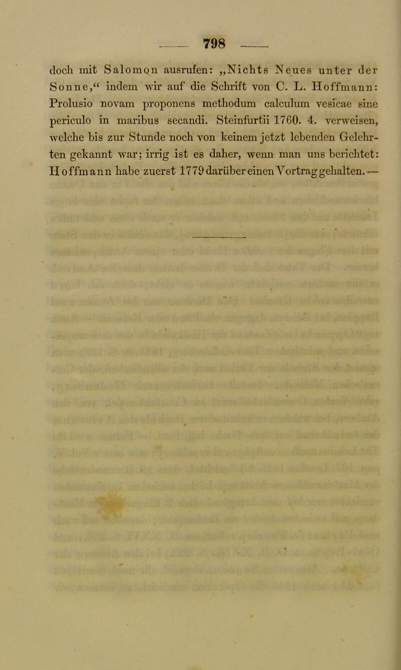 doch mit Salomon ausrufen: „Nichts Neues unter der Sonne,“ indem wir auf die Schrift von C. L. Hoffmann: Prolusio novam proponens mcthodum calculum vesicae sine periculo in maribus secandi. Steinfurtii 1760. 4. verweisen, welche bis zur Stunde noch von keinem jetzt lebenden Gelehr- ten gekannt war; irrig ist es daher, wenn man uns berichtet: H o ffm ann habe zuerst 1779 dariiber einen Vortraggehalten. —