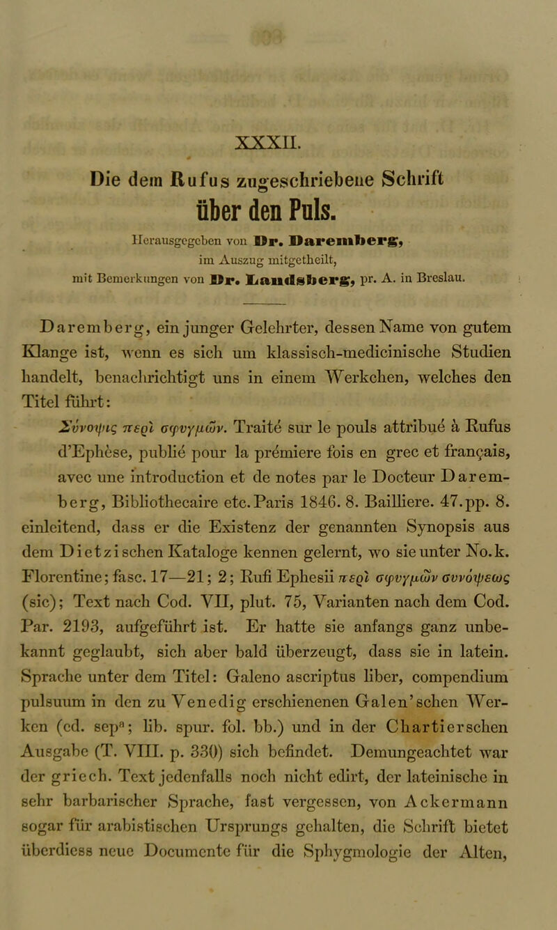 XXXII. Die dein Rufus zugreschriebeiie Schrift iiber den Puls. llerausgegcben von Dr. Daremberg9 im Auszug mitgetheilt, nn't Benierkungen von I>r. liaiiilsberg, pr. A. in Breslau. Da re mb erg, ein junger Gelehrter, dessenName von gntem Klange ist, wenn es sich um klassisch-medicinische Studien handelt, benaclirichtigt uns in einem Werkclien, welches den Titel fuhrt: 2,'vvoifiig neql crpvy/icuv. Traite sur le pouls attribue a Rufus d’Ephese, publie pour la premiere fois en grec et franc;.ais, avec une introduction et de notes par le Docteur Darem- berg, Bibliothecaire etc.Paris 1846. 8. Bailliere. 47.pp. 8. einleitend, dass er die Existenz der genannten Synopsis aus dem Dietzischen Kataloge kennen gelernt, wo sieunter No.k. Florentine; fasc. 17—21; 2; Rufi Ephesii ttsq'i oyvyfuuv avvoipscog (sic); Text nach Cod. YII, plut. 75, Varianten nacli dem Cod. Par. 2193, aufgefuhrt ist. Er hatte sie anfangs ganz unbe- kannt geglaubt, sich aber bald iiberzeugt, dass sie in latein. Sprache unter dem Titel: Galeno ascriptus liber, compendium pulsuum in den zu Yenedig erschienenen Galen’schen Wer- ken (ed. sepa; lib. spur. fol. bb.) und in der Chartierschen Ausgabe (T. VIII. p. 330) sich befindet. Demungeachtet war der griech. Text jedenfalls noch nicht edirt, der lateinische in sehr barbarischer Sprache, fast vergessen, von Ackermann sogar fiir arabistischcn Ursprungs gehalten, die Schrift bietet iiberdiess neue Documcnte fur die Sphygmologie der Alten,