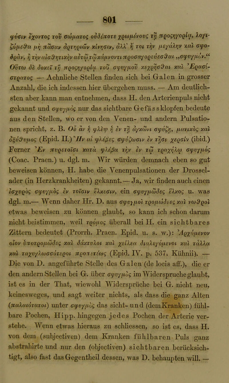 <pvGiv lyovxog too Gcu/uazog ovd&ozE ygiOfiEvovg xrj TiQogrjyoglu, Xoyi- £o[a£9u f.it] ttuguv ugxrjQitijy xIvtjgiv, uXX' rj xoi ztjv ^i£yuXr[V xul ocpo- dguy, r] Trjyula&rjTtxrivuvvwTMX(i.[.iyovTLnQOGnyoQ£V£G9ui „Gcpvy/-i(,v.‘t Ovxco ds dox£i zfi nQogrjyoQiu too Gcpvyfiov x£yg^G 9ul xul 0Eguci- Gxguxog — Aehnliche Stellen finden sick bei Galen in grosser Anzakl, die ich indessen hier iibergehen muss. — Am deutlich- sten aber kann man entnehmen, dass H. den Arterienpuls nicht gekannt und oyvyfiog nur das sichtbare Gefassklopfen bedeute aus den Stellen, wo er yon den Venen- und andern Pulsatio- nen spriclit, z. B. Ob uv ?j cpX£tj) rj ev zfj uyxcoyt atpv^rj, [xuvixog xul u£v9v[xog (Epid. II.) Hv ut (p\£fi£g Gyv£cuGLv £v Trjot y£golv (ibid.) Femer '‘Ev nvg£xolGL xuxu cpX^u x^v £v rw xguy/jXco Gpvyfiog (Coac. Praen.) u. dgl. m. Wir wiirden demnacb eben so gut beweisen konnen, H. babe die Venenpulsationen der Drossel- ader (in Herzkrankheiten) gekannt. — Ja, wir finden auch einen loyvghg G(pvyfj.og iv xoTgiv tXxEGiv, ein Gcpvyficufeg tXx.og u. was dgl . m.— Wenn daher Hr. D. aus Gcpv^fiol zgo/xcb$££g xul vco9gol etwas beweisen zu konnen glaubt, so kann ich schon darum nicht beistimmen, weil rgo^iog uberall bei H. ein sichtbares Zittern bedeutet (Prorrh. Praen. Epid. u. s. w.): 5AgybfxEvov oiov vnozgo/itulEg xul SuxxvXql xul y£iX£u diuXsyofXEvoi xul xuXXu xul TuyvyXiuGGOTEQoi TtgoriETscug (Epid. IY. p. 537. Kiihnii). — Die von D. angefiihrte Stelle des Galen (de locis aff.), die er den andern Stellen bei G. liber Gcpvyfibg imWiderspruche glaubt, ist es in der That, wiewohl Widerspriiehe bei G. nicht neu, keinesweges, und sagt weiter nichts, als dass die ganz Alton (nuXuibxuxoL) unter G(pvy/.Lug das sicht-und (demKranken) fiihl- bare Pochen, Hipp. hingegen jedes Poclien der Arterie ver- stehe. Wenn etwas hieraus zu schliessen, so ist es, dass H. von dem (subjectiven) dem Kranken fiihlbaren Puls ganz abstrahirte und nur den (objectiven) sichtbaren berucksich- tigt, also fast das Gegentheil dessen, was D. bchaupten will. —