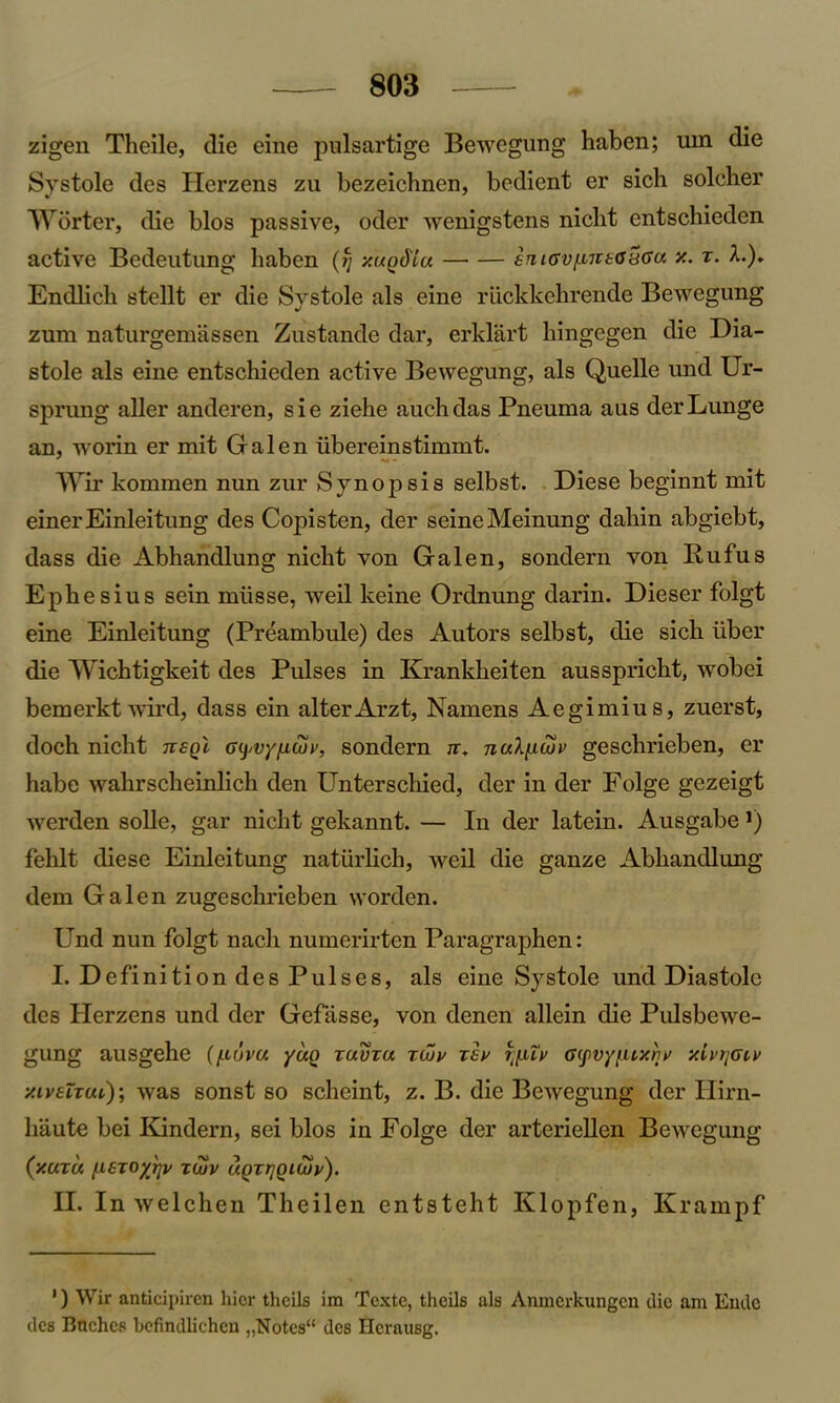zigen Theile, die eine pulsartige Bewegung haben; um die Systole des Herzens zu bezeichnen, bedient er sich solcher Worter, die bios passive, oder wenigstens nicht cntschieden active Bedeutung haben (ij xuQdiu iniav^ntayaa x. x. A.), Endlich stellt er die Systole als eine riickkehrende Bewegung zum naturgemassen Zustande dar, erklart hingegen die Dia- stole als eine entschieden active Bewegung, als Quelle und Ur- sprung aller anderen, sie ziehe auchdas Pneuma aus derLunge an, worin er mit Galen ubereinstimmt. Wir kommen nun zur Synopsis selbst. Diese beginnt mit einer Einleitung des Copisten, der seine Meinung dahin abgiebt, dass die Abhandlung nicht von Galen, sondern von Rufus Ephesius sein mlisse, weil keine Ordnung darin. Dieser folgt eine Einleitung (Preambule) des Autors selbst, die sich iiber die Wichtigkeit des Pulses in Krankheiten ausspricht, wobei bemerktwird, dass ein alter Arzt, Namens Aegimius, zuerst, doch nicht ttsqI a^vyfiwv, sondern n„ ncdfxtov geschrieben, er habe wahrscheinlich den Unterschied, der in der Folge gezeigt werden solle, gar nicht gekannt. — In der latein. Ausgabe *) fehlt diese Einleitung natiirlich, weil die ganze Abhandlung dem Galen zugeschrieben worden. Und nun folgt nach numerirten Paragraphen: I. Definition des Pulses, als eine Systole und Diastole des Herzens und der Gefiisse, von clenen allein die Pulsbewe- gung ausgehe (/jluvu yuo xavxa xwv xsx i^uv G(fvy[uxrjy xivrjatv xiveixcu); was sonst so scheint, z. B. die Bewegung der Hirn- haute bei Kindern, sei bios in Folge der arteriellen BeAvegung (xuxu fMSTOyrjv tujv uQxrjoicuv). II. In welchen Theilen entsteht Klopfen, Krampf 1) Wir anticipiren hicr thcils im Textc, theils als Anmcrkungcn die am Endc des Baches befindliehen ,,Notes'* des Hcrausg.