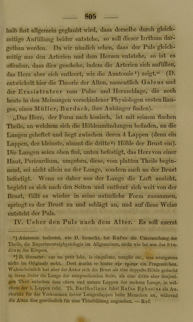 lmlb fast aUgemein geglaubt wird, dass derselbc durch gleich- zeitige AnfuUung beider entstehe, so soli dieser Irrthum dar- getlian werden. Da wir namlich sehen, dass der Puls gleich- zeitig* aus den Arterien und dem Herzen entstehe, so 1st es offenbar, dass dies gesclielie, indem die Arterien sich anfiillen, das Herz aber sich entleert, wie die Anatomic1) zeigt.“ (D. entwickelt hier die Theoric der Alten, namentlich Gale ns und der Erasistrateer vom Pulse und Herzschlage, die noch heute in den Meinungen verschicdener Physiologen ersten Ran- ges, eines Muller, Burdach, ihre Anhanger finden). „Das Herz, der Form nach konisch, ist mit seinem flachen Theile, an welchein sich die Hohlenmimdungen befinden, an die Lungen gelieftet und liegt zwischen deren 4 Lappen (denn ein Lappen, der kleinste, nimmt die dritte2) Hohle der Brust ein). Die Lungen seien oben frei, unten befestigt, das Herz von eiiier Haut, Pericardium, umgeben, diese, vom platten Theile begin- nend, sei nicht allein an der Lunge, sondern auch an der Brust befestigt. Wenn es daher aus der Lunge die Luft anzieht, begiebt es sich nach den Seiten und entfernt sich weit von der Brust, fUllt es wieder in seine naturliche Form zusammen, springt es der Brust zu und schlagt an, und auf diese Weise entsteht der Puls. IV. Ueber den Puls nach dem Alter. Es soli zuerst *) Anatomie bedeutet, wie I), hemerkt, bei Rufus die Untcrsuchung der Theile, die Experimcntalphysiologie im Allgcmeinen, nicht wie bei uns das Stu- dium des Korpers. s) D. iibersetzt: car un petit lobe, le cinquieme, remplit etc., was wenigstens nicht im Originale steht. Dort maclit er hinter Trju Tqirrjv ein Fragezcichen. Wahrscheinlich hat aber der Autor sich die Brust als cine doppelte Ilbhle gcdacht in deren Jeder die Lunge der entsprechcnden Seite, als cine dritte aber denjeni- gen Theil zwischen dem obern und untern Lappen der rechten Lunge, in wel- chem dcr 5. Lappen ruht. Th. Bartlvolinus fiihrt Rufus Ephesius als Au- ctoritiit fur das Vorkommcn dreier Lungenlappen beim Menschen an, wahrend die Alten dies gewbhulich fiir cine Thierbildung angesehen. — Ref.