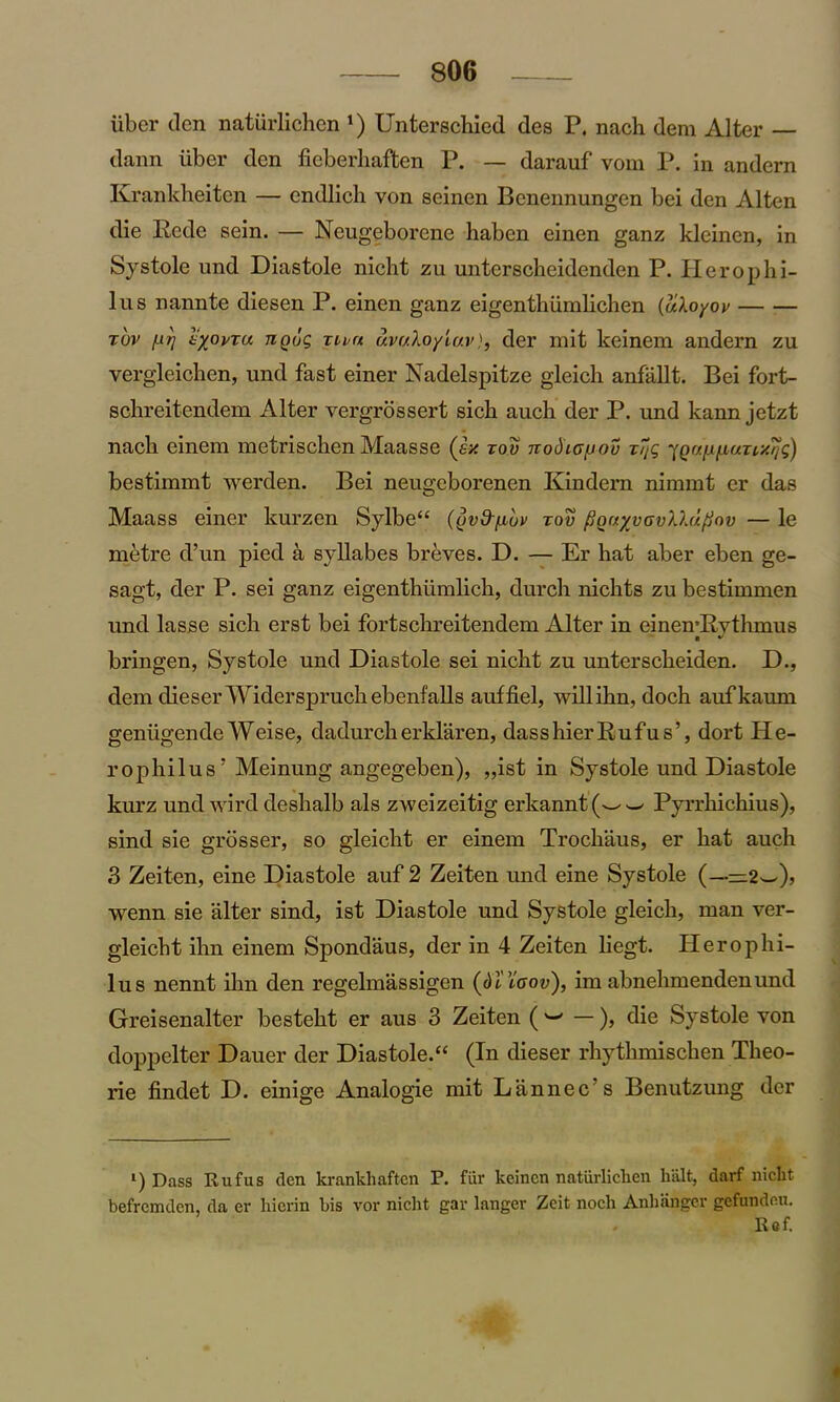 iiber den naturliehen *) Unterschied des P. nach dem Alter — dann liber den ficberhaften P. — darauf vom P. in andern Krankheiten — endlich von seinen Bcnennungen bei den Alten die Rede sein. — Neugeborene haben einen ganz kleinen, in Systole und Diastole nicht zu unterscheidenden P. Herophi- lus nannte diesen P. einen ganz eigenthiimlichen {oiXoyov tov f.irj i'xovTa riQug rnn uvr/Xo/lav), der mit keinem andern zu vergleichen, und fast einer Nadelspitze gleich anfallt. Bei fort- schreitendem Alter vergrossert sich auch der P. und kann jetzt nach einera metrischen Maasse (ex zov nodio^ov zijg fQr/[jip,uzixrjg) bestimmt werden. Bei neugeborenen Kindern nimmt er das Maass einer kurzen Sylbe“ ((jv&fiuv zov fiorr/vovllufiov — le mbtre d’un pied a syllabes breves. D. — Er hat aber eben ge- sagt, der P. sei ganz eigenthlimlich, durch nichts zu bestimmen und lasse sich erst bei fortschreitendem Alter in einemRythmus bringen, Systole und Diastole sei nicht zu unterscheiden. D., dem clieserWiderspruchebenfalls auffiel, willihn, doch aufkaum geniigendeWeise, dadurcherklaren, dasshierRufus’, dort He- rophilus5 Meinung angegeben), „ist in Systole und Diastole kurz und wird deshalb als zweizeitig erkannt Pyrrhichius), sind sie grosser, so gleicht er einem Trochaus, er hat auch 3 Zeiten, eine Diastole auf 2 Zeiten und eine Systole (—•— 2w), wenn sie alter sind, ist Diastole und Systole gleich, man ver- gleicht ilm einem Spondaus, der in 4 Zeiten liegt. Herophi- lus nennt ihn den regelmassigen (dViaov), im abnelimendenund Greisenalter besteht er aus 3 Zeiten ( w —), die Systole von doppelter Dauer der Diastole.“ (In dieser rhythmisclien Theo- rie findet D. einige Analogie mit Lannec s Benutzung der l) Dass Rufus den krankhaften P. fur keinen natiirliclien halt, darf nicht. befremden, da er hicrin bis vor nicht gar langer Zeit noch Anhangcr gefundcu. Ref.