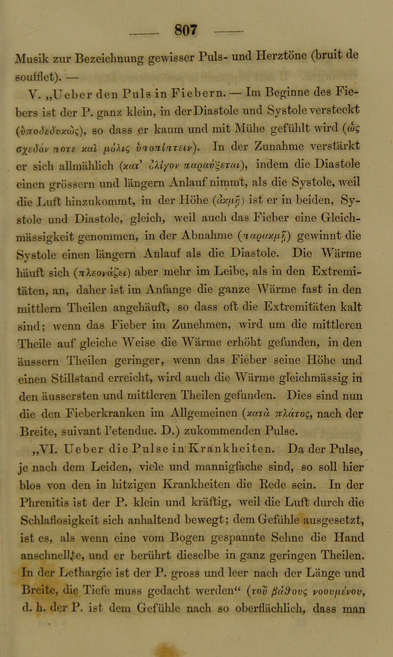 Musik zur Bezeichnung gewisser Puls- unci Herztone (bruit tie soufflet). — V. ,jUeber den Puls in Fiebern. — Im Beginne des Fie- bers ist der P. ganz klein, in der Diastole und Systole versteckt (vnodsdvxwg), so class er kaum und mit Millie gefiihlt wire! (wg cyetfov tiot£ xal [xuXig vriontnT£iv). In der Zunahme verstarkt er sicli aUmahlich (y.uz uXiyov tiuouv^stul), indem die Diastole einen grossern und langern Anlauf nimmt, als die Systole, weil die Luft hinzukommt, in der Hohe (ax/ij) ist er in beiden, Sy- stole und Diastole, gleich, weil auch das Fieber eine Gleich- massigkeit genommen, in der Abnahme (nagayp?,) gewinnt die Systole einen langern Anlauf als die Diastole. Die Warme liauft sicli (nlsovu&i) aber mebr im Leibe, als in den Extremi- taten, an, dalier ist im Anfange die ganze Warme fast in den mittlern Tlieilen angehauft, so dass oft die Extremitaten kalt sind; wenn das Fieber im Zunehmen, wire! um die mittleren Theile auf gleiclie Weise die Warme erboht gefunden, in den aussem Tlieilen geringer, wenn das Fieber seine Hohe und einen Stillstand erreicht, wire! aucli die Warme gleiclimassig in den aussersten und mittleren Tlieilen gefunden. Dies sind nun die den Fieberkranken im Allgemeinen (v.u.xu TrXarog, nach der Breite, suivant l’etendue. D.) zukommenclen Pulse. „VL Ueber die Pulse in Krankheiten. Da der Pulse, je nach dem Leiden, viele und mannigfache sind, so soil hier bios von den in hitzigen Krankheiten die Rede sein. In der Phrenitis ist der P. klein und kraftig, weil die Luft durch die Schlaflosigkeit sicli anhaltend bewegt; dem Gefiihle ausgesetzt, ist es, als wenn eine vom Bogen gespannte Sehne die Hand anschnelhte, und er beriihrt dieselbe in ganz geringen Tlieilen. In der Lethargie ist der P. gross und leer nach der Lange und Breite, die Tiefe muss gedacht werdcn<£ (too (iud-ovg voovnevov, d. h. der P. ist dem Gefiihle nach so oberflachlich, class man