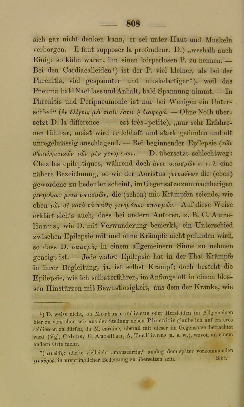 809 Bich gar nicht denken kann, er sei unter Haut und Muskeln verborgcn. II faut supposer la profondeur. D.) „weshalb auch Einige so kiihn waren, ihn einen korperlosen P. zu nennen. — Bei den Cardiacalleiden >) ist der P. viel kleiner, als bei der Phrenitis, viel gespannter und muskelartiger1 2), weil das Pneuma baldNachlassundAnhalt, bald Spannung nimmt. — In Phrenitis und Peripneumonie ist nur bei Wenigen ein Unter- schied“ (sv bliyoig <uA xigIv sgtiv rj diayoou. — Ohne Noth iiber- setzt D. la difference est tres-petite), „nur sehr Erfahre- nen fiihlbar, meist wird er lebhaft und stark gefunden und oft unregelmassig anschlagend. — Bei beginnender Epilepsie (rwr d’em'kriniLy.Luv xtuv [isv yevo/isvcov. — D. iibersetzt schlechtweg: Chez les epileptiques, wahrend doch uvsv gtvug[muv x. x. X. eine nahere Bezeichnung, so wie der Aoristus ysvo^vujv die (eben) gewordene zu bedeuten scheint, imGegensatzezumnacliherigen yivonsHov [.ista cnnGficov, die (schon) mit Krampfen seiende, wie oben xcov ds y.uxu xu nu&t] yivopdvcov gtiog/aiov. Auf diese AVeise erklart sich’s auch, dass bei andern Autoren, z. B. C. Aure- lianus, wie D. mit Verwunderung bemerkt, ein Unterschied zwisclien Epilepsie mit und ohne Krampfe nicht gefunden wird, so dass D. GnuG/xog in einem allgemeinern Sinne zu nehmen geneigt ist. — Jede wahre Epilepsie hat in der That Krampfe in ihrer Begleitung, ja, ist selbst Krampf; doch besteht die Epilepsie, wie ich selbsterfahren, imAnfange oft in einem blos- sen Plinstiirzen mit Bewustlosigkeit, aus dem der Kranke, wie 1) D. weiss nicht, ob Morbus carcliacus Oder Herzleiden im Allgcmcincn hier zu verstehen sei; aus der Stellung nebcn Phrenitis glaube ich auf ersteres schliessen zu durfen, da M. cardiac, iiberall mit dieser im Gegensatze betraclitet wird (Vgl. Celsus, C. Aurelian, A. Trallianus u. s. w.), wovon an einem andem Orte mehr. 2) ftvdfys diirfte vielleicht „mauseartig,“ analog dem spiiter vorkommenden (xvovQog, in urspriinglicher Bedeutung zu iibersetzen sein. licf-