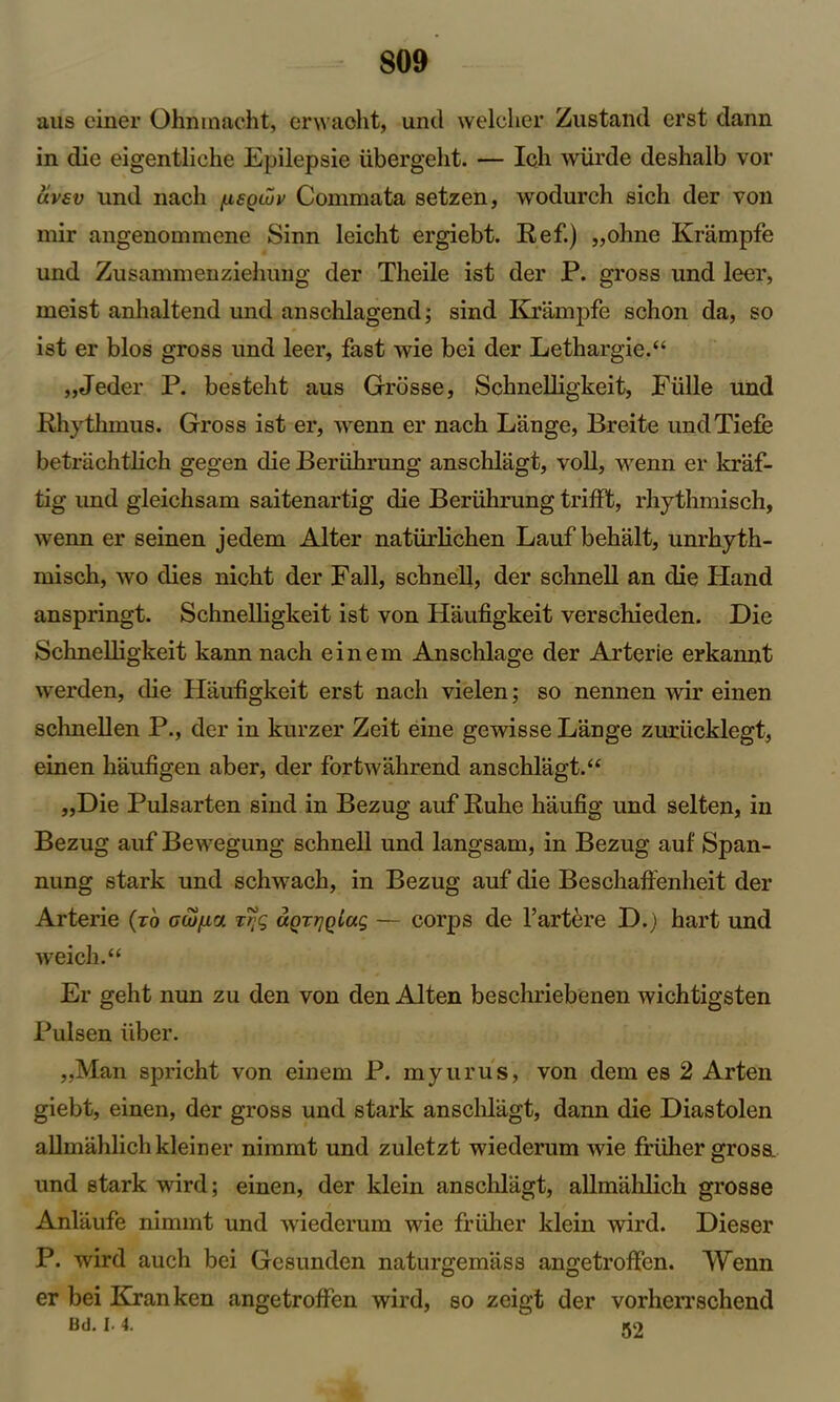 aus einer Ohnmacht, erwaoht, unil welcher Zustand erst dann in die eigentliche Epilepsie iibergeht. — Ich wiirde deshalb vor uvav und nacli [xeqwv Commata setzen, wodurch sich der von mir angenommene Sinn leicht ergiebt. Ref.) „ohne Krampfe und Zusammenziehung der Theile ist der P. gross und leer, meist anhaltend und anschlagend; sind Krampfe schon da, so ist er bios gross und leer, fast wie bei der Lethargie.“ „Jeder P. besteht aus Grosse, Schnelligkeit, Ffille und Rhythmus. Gross ist er, wenn er nach Lange, Breite undTiefe betrachtlich gegen die Beriibrung anschlagt, voll, wenn er kraf- tig und gleicbsam saitenartig die Beriibrung trifft, rhythmisch, wenn er seinen jedem Alter natfirlichen Lauf behalt, unrhyth- misch, wo dies nicbt der Fall, schnell, der schnell an die tland anspringt. Schnelligkeit ist von Haufigkeit verschieden. Die Schnelligkeit kann nach einem Anschlage der Arterie erkannt werden, die Haufigkeit erst nach vielen; so nennen wir einen schnellen P., der in kurzer Zeit eine gewisse Lange zurficklegt, einen haufigen aber, der fortwahrend anschlagt. “ „Die Pulsarten sind in Bezug auf Ruhe haufig und selten, in Bezug auf Bewegung schnell und langsam, in Bezug auf Span- nung stark und schwach, in Bezug auf die Beschaffenheit der Arterie (to acufic/. tfg uQrrjQiac, — corps de l’artere D.) hart und weich.“ Er geht nun zu den von den Alten beschriebenen wichtigsten Pulsen fiber. „Man spricht von einem P. myurus, von dem es 2 Arten giebt, einen, der gross und stark anschlagt, dann die Diastolen allmalilichkleiner nimmt und zuletzt wiederum wie frfiher gross, und stark wird; einen, der klein anschlagt, aUmahlich grosse Anlaufe nimmt und wiederum wie frfiher klein wird. Dieser P. wird auch bei Gesunden naturgemass angetroffen. Wenn er bei Kranken angetroffen wird, so zeigt der vorherrschend Bd. i. 4.  52