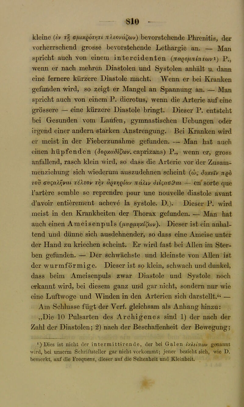 kleine («v x7j o/LuxQbxtjxi nlaovu^m) bevorstehcnde Phrenitie, tier vorherrschend grosse bevorstehende Lethargie an. — Man spricht auch von einem intercidenten (rtuQs/xTilnujuvi) P., wenn er nach mebren Diastolen und Systolen anhiilt u. dann eine fernere kiirzere Diastole macht. Wenn er bei Kranken gefunden wird, so zeigt er Mangel an Spannung an. — Man spricht auch von einem P. dicrotus, wenn die Arterie auf eine grossere — eine kiirzere Diastole bringt. Dieser P. entsteht bei Gesunden vom Laufen, gymnastischen Uebungen oder irgend einer andern starken Anstrengung. Bei Kranken wird er meist in der Fieberzunahme gefunden. — Man hat auch einen hiipfenden (SoqxuMEwv* caprizans) P., wenn er, gross anfallend, rasch klein wird, so dass die Arterie vor der Zusarn- menziehung sich wiederum auszudehnen scheint (tog d'oxsTv nob tov GvgaXrjvui x^ksov xijv uqxtjqIuv nuXiv diigaod-ou — eri sorte que l’artere semble se reprendre pour une nouvelle diastole avant d’avoir entierement acheve la systole. D.). Dieser P. wird meist in den Krankheiten der Thorax gefunden. — Man hat auch einen Ameisenpuls (nvq^xL^iov). Dieser ist ein anhal- tend und diinne sich ausdehnender, so dass eine Ameise unter der Hand zu kriechen scheint. Er wird fast bei Allen im Ster- ben gefunden. — Der schwachste und kleinste von Allen ist der wurmformige. Dieser ist so klein, schwach und dunkel, dass beim Ameisenpuls zwar Diastole und Systole noch erkannt wird, bei diesem ganz und gar nicht, sondern nur wie eine Luftwoge und Winden in den Arterien sich darstellt.u — Am Schlusse fiigt der Verf. gleichsam als Anhang hinzu: „Die 10 Pulsarten des Archigenes sind 1) der nach der Zahl der Diastolen; 2) nach der Beschaffenheit der Bewegung; ')Dies ist nicht der intermittirende, der bei Galen ixhimop gonannt wird, bei unserm Schriftstellcr gar nicht vorkommt; jener bczicht sich, wie D. bemerkt, auf die Frequenz, dieser auf die Seltenheit und Kleinhcit.