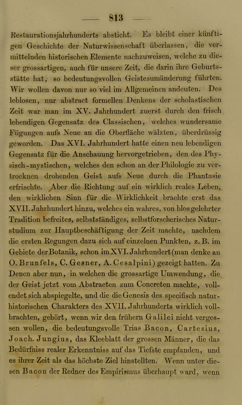 Restaurationsjahrhunderts absticht. Es bleibt einer kiinfti- gen Geschichte der Naturwissenschaft iiberlassen, die ver- mittelnden historischen Elemente nachzuweisen, welche zu die- ser grossartigen, auch fiir unsere Zeit, die darin ihre Geburts- stiitte hat,- so bedeutungsvollen Geistesumanderung fiihrten. Wir wollen davon nur so viel im Allgemeinen andeuten. Des leblosen, nur abstract formellen Denkens der scholastischen Zeit war man im XV. Jahrhundert zuerst durch den frisch lebendigen Gegensatz dea Classischen, welches wundersame Fiigungen aufs Xeue an die Oberflache walzten, iiberdriissig geworden. Das XVI. Jahrhundert hatte einen neu lebendigen Gegensatz fiir die Anschauung hervorgetrieben, den des Phy- sisch-mystischen, welches den schon an der Philologie zu ver- trocknen drohenden Geist aufs Neue durch die Phantasie erfrischte. Aber die Richtung auf ein wirklich reales Leben, den wirklichen Sinn fiir die Wirklichkeit brachte erst das XVII. Jahrhundert hinzu, welches ein wahres, von biosgelehrter Tradition befreites, selbststandiges, selbstforscherisches Natur- studium zur Hauptbeschaftigung der Zeit machte, nachdem die ersten Regungen dazu sich auf einz einen Punk ten, z. B. im Gebiete derBotanik, schon im XVI. Jahrhundert (man denke an O. Brunfels, C. Gesner, A. Cesalpini) gezeigt hatten. Zu Denen aber nun, in welchen die grossartige Umwendung, die der Geist jetzt vom Abstracten zum Concreten machte, voll- endet sich abspiegelte, und die die Genesis des specifisch natur- historischen Charakters des XVII. Jahrhunderts wirklich voll- brachten, gehort, wenn wir den friihern Galilei nicht verges- sen wollen, die bedeutungsvolle Trias Bacon, Cartesius, Joach. Jungius, das Kleeblatt der grossen Manner, die das Bediirfni88 realer Erkenntniss auf das Tiefste empfanden, und es ihrer Zeit als das hochste Ziel hinstellten. Wenn untcr die- sen Bacon derRedncr des Empirismus uberhaupt ward, wenn