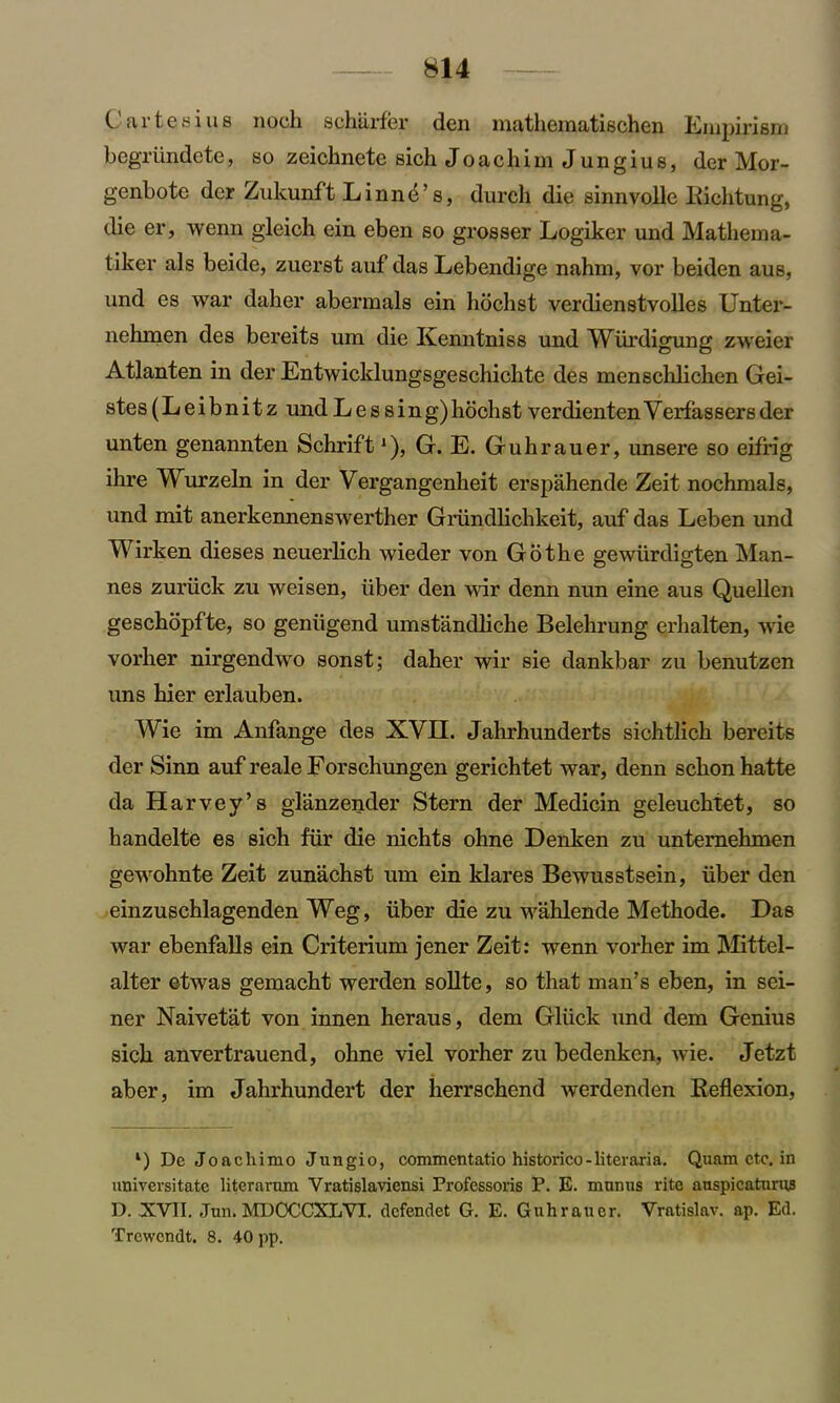 (Jartesius noch scharfer den mathematischen Empirism begriindcte, so zeichnete sich Joachim Jungius, der Mor- genbotc der Zukunft LinnA s, dureli die sinnvoile Richtung, die er, wenn gleich ein eben so grosser Logiker und Mathema- tiker als beide, zuerst auf das Lebendige nahm, vor beiden aus, und es war daher abermals ein hochst verdienstvolles Unter- nehmen des bereits um die Kenntniss und Wiirdigung zweier Atlanten in der Entwicklungsgeschichte des menschlichen Gei- stes(Leibnitz und Lessing)hochst verdientenYerfassersder unten genannten Schrift *), G. E. Guhrauer, unsere so eifrig ihre Wurzeln in der Vergangenheit erspahende Zeit nochmals, und mit anerkennenswerther Griindlichkeit, auf das Leben und Wirken dieses neuerlich wieder von Go the gewiirdigten Man- nes zuriick zu weisen, iiber den wir denn nun eine aus Quellen geschopfte, so geniigend umstandliche Belehrung erhalten, wie vorher nirgendwo sonst; daher wir sie dankbar zu benutzen uns hier erlauben. Wie im Anfange des XVII. Jahrhunderts sichtlich bereits der Sinn auf reale Forschungen gerichtet war, denn schon hatte da Harvey’s glanzender Stern der Medicin geleuchtet, so handelte es sich fur die nichts ohne Denken zu unternehmen gewohnte Zeit zunachst um ein klares Bewusstsein, iiber den einzuschlagenden Weg, iiber die zu wahlende Methode. Has war ebenfalls ein Criterium jener Zeit: wenn vorher im Mittel- alter etwas gemacht werden sollte, so that man’s eben, in sei- ner Naivetat von innen heraus, dem Gluck und dem Genius sich anvertrauend, ohne viel vorher zu bedenken, wie. Jetzt aber, im Jahrhundert der herrschend werdenden Reflexion, *) Dc Joachimo Jungio, commcntatio historico-literaria. Quam etc. in universitate litcrarnm Yratislaviensi Professoris P. E. mnnus rite anspicatunw D. XVII. .Tun. MDOCCXLVI. defendet G. E. Guhrauer. Vratislav. ap. Ed. Trcwendt. 8. 40 pp.