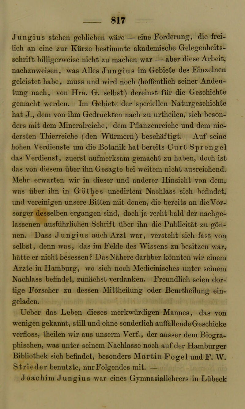 Jungius stehen geblieben ware — eine Forderung, die frei- lich an eine zur Kiirze bestimmte akademische Gelegenheits- schrift billigerweise nicht zu machen war — aber diese Arbeit, nachzuweisen, was Alles Jungius ira Gebiete des Einzelnen geleistet habe, muss und wird nocb (hoffentlich seiner Andeu- tung nach, von Hrn. G. selbst) dereinst fiir die Geschichte gemacht werden. Im Gebiete der speciellen Naturgeschichte hat J., dem von ibm Gedruckten nach zu urtheilen, sich beson- ders mit dem Mineralreiche, dem Pflanzenreiche und dem nie- dersten Thierreiche (den Wiirmern) beschaftigt. Auf seine hohen Verdienste um die Botanik hat bereits Curt Sprengel das Verdienst, zuerst aufmerksam gemacht zu haben, doch ist das von diesem iiber ihn Gesagte bei weitem nicht ausreichend. Mehr erwarten wir in dieser und anderer Hinsicht von dem, was iiber ihn in Gothes unedirtem Nachlass sich befindet, imd vereinigen imsere Bitten mit denen, die bereits an die Vor- sorger desselben ergangen sind, doch ja recht bald der nachge- lassenen ausfiihrlichen Schrift iiber ihn die Publicitat zu gon- nen. Dass Jungius auch Arzt war, versteht sich fast von selbst, denn was, das im Felde des Wissens zu besitzen war, bathe er nicht besessen? DasNahere daruber konnten wir einem Arzte in Hamburg, wo sich noch Medicinisches unter seinem Nachlass befindet, zunachst verdanken. Freundlich seien dor- tige Forscher zu dessen Mittheilung oder Beurtheilung ein- geladen. Ueber das Leben dieses merkwiirdigen Mannes, das von wenigen gekannt, still und ohne sonderlich auffallende Geschicke verfloss, theilen wir aus unserm Verf., der ausser dem Biogra- phischen, was unter seinem Nachlasse noch auf der Hamburger Bibliothek sich befindet, besonders Martin Fogel und F. W. S trie der benutzte, nurFolgendes mit. — Joachim Jungius war eines Gymnasiallehrcrs in Liibeck