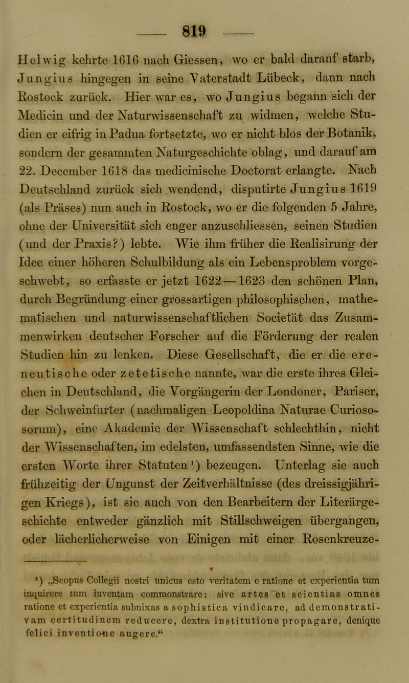Helvvig kchrte 1616 nach Giessen, wo er bald darauf starb, J u n g i u s liingegen in seine V aterstadt Llibeck, dann nacli Rostock zuruck. Hier war es, wo Jungius begann sicli der Medicin und der Naturwissenschaft zu widmen, welche Stu- dien er eifrig in Padua fortsetzte, wo er nickt bios der Botanik, sondcrn der gesammten Naturgeschichte oblag, und darauf am 22. December 1618 das medicinische Doctorat erlangte. Nach Deutschland zuriick sich wendend, disputirte Jungius 1619 (als Prases) nun auch in Rostock, wo er die folgenden 5 Jahre, oline der Universitat sich enger anzuschliessen, seinen Studien (imd der Praxis ? ) lebte. Wie ihm friiher die Realisirung der Idee einer hoheren Schulbildung als ein Lebensproblem vorge- schwebt, so erfasste er jetzt 1622 —1623 den schonen Plan, durch Begriindung einer grossartigen philosopliischen, mathe- matischen und naturwissenschaftlichen Societat das Zusam- menwirken deutscher Forscher auf die Forderung der realen Studien bin zu lenken. Diese Gesellschaft, die er die ere- neutische oder zetetische nannte, war die erste ihres Glei- chen in Deutschland, die Vorgangerin der Londoner, Pariser, der Schweinfurter (nachmaligen Leopoldina Naturae Curioso- sorum), eine Akademie der Wissenschaft schlechthin, nicht der Wissenschaften, im edelsten, umfassendsten Sinne, wie die ersten Worte ihrer Statuten1) bezeugen. Unterlag sie auch friihzeitig der CJngunst der Zeitverhaltnisse (des dreissigjahri- gen Kriegs), ist sie auch von den Bearbeitern der Literarge- schichte entweder ganzlich mit Stillschweigen iibergangen, oder lacherlicherweise von Einigen mit einer Rosenkreuze- l) „Scopns Collegii nostri unicus esto veritatcm c ratione et expericntia turn inquircre turn invcntam commonstrarc: sivc artes'fet scicntias omnes ratione et expericntia subnixas a sophistica vindicarc, ad demonstrati- vam certitudincm rcduccrc, dextra institutione propagare, dcniquc felici inventione augere.“