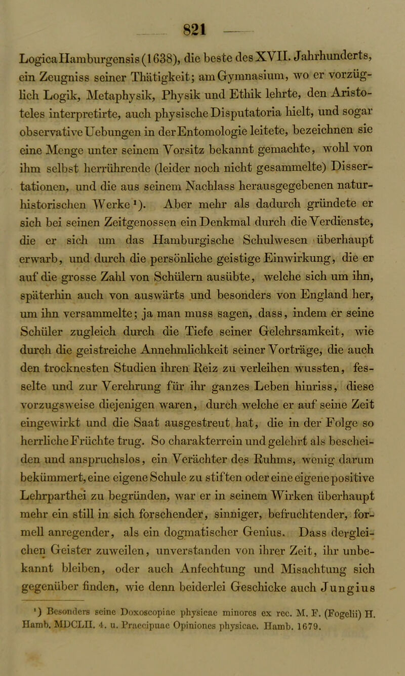 LogicaIIamburgensis(1638), die beste desXVII. Jahrhunderts, ein Zeugniss seiner Thatigkeit; am Gymnasium, wo er vorztig- licli Logik, Metaphysik, Physik und Ethik lehrte, den Aristo- teles interpretirte, auch physische Disputatoria hielt, und sogar observativeUebungen in derEntomologie leitete, bezeichnen sie eine Menge unter seinem Yorsitz bekannt gemachte, wohl von ihm selbst herruhrende (leider noch nieht gesammelte) Disser- tationen, und die aus seinem Nacblass herausgegebenen natur- liistoriscben Werke1). Aber melir als dadurch griindete er sich bei seinen Zeitgenossen einDenkmal durch die Verdienste, die er sich um das Hamburgisclie Schulwesen iiberhaupt erwarb, und durch die persbnliche geistige Einwirkung, die er auf die grosse Zahl von Schiilern ausiibte, welche sich um ihn, spaterhin auch von auswarts und besonders von England her, um ihn versammelte; ja man muss sagen, dass, indem er seine Schuler zugleich durch die Tiefe seiner Gelehrsamkeit, wie durch die geistreiche Annehmlichkeit seiner Yortrage, die auch den trocknesten Studien ihren Reiz zu verleihen wussten, fes- selte und zur Verehrung fur ihr ganzes Leben hinriss, diese vorzugsweise diejenigen waren, durch welche er auf seine Zeit eingewirkt und die Saat ausgestreut hat, die in der Folge so herrlicheFriichte trug. So charakterrein und gelehrt als beschei- den imd anspruchslos, ein Yerachter des Ruhms, wenig damm bekiimmert, eine eigeneSchule zu stiften oder eine eigene positive Lehrparthei zu begriinden, war er in seinem Wirken iiberhaupt mehr ein still in sich forschender, sinniger, beffuchtender, for- mell anregender, als ein dogmatischer Genius. Dass derglei- clien Geister zuweilen, unverstanden von ihrer Zeit, ihr unbe- kannt bleiben, oder auch Anf'echtung und Misachtung sich gegeniiber finden, wie denn beiderlei Geschicke auch Jungius ’) Besonders seine Doxoscopiae physieae minorcs ex rec. M. F. (Fogelii) H. Hamb. MDCLII. 4. u. Praecipuac Opiniones physieae. Hamb. 1679.