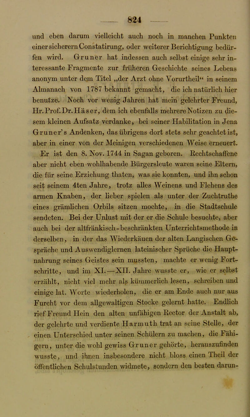 und eben darum vielleicht auch nocli in manchen Punktcn einer sicherern Constatirung, oder weiterer Berichtigung bediir- fen wird. Gruner hat indessen auch selbst einige sehr in- teressante Fragmente zur friiheren Geschichte seines Lebens anonym unter dem Titel ,,der Arzt ohne Vorurtheil“ in seinem Almanach von 1787 bekannt gemacht, die ich natiirlich hier benutze. Noch vor wenig Jahren hat mein gelehrter Freund, Hr.Prof.Dr.Haser, dem ich ebenfalls mehrereNotizen zu die- sem kleinen Aufsatz verdanke, bei seiner Habitation in Jena Gruner’s Andenken, dasiibrigens dort stets sehr geachtetist, aber in einer von der Meinigen verschiedenen Weise erneuert. Er ist den 8. Nov. 1744 in Sagan geboren. Rechtschaffene aber nicht eben wohlhabende Biii’gersleute waren seine Eltern, die fur seine Erziehung thaten, was sie konnten, und ihn schon seit seinem 4ten Jahre, trotz alles Weinens und Flehens des armen Knaben, der lieber spielen als unter der Zuchtruthe eines gramlichen Orbils sitzen mochte, in die Stadtschule sendeten. Bei der Unlust mit der er die Schule besuchte, aber auch bei der altfrankisch-beschrankten Unterrichtsmethode in derselben, in der das Wiederkauen der alten Langischen Ge- sprache und Auswendiglernen lateinischer Spriiche die Haupt- nahrung seines Geistes sein mussten, machte er wenig Fort- schritte, und im XI.—XII. Jahre wusste er, wie er selbst erzahlt, nicht viel mehr als kummerlich lesen, schreiben und einige lat. Worte wiederholen, die er am Ende auch nur aus Furcht vor dem allgewaltigen Stocke gelernt hatte. Endlich rief Freund Hein den alten unf ahigen Rector der Anstalt ab, der gelehrte und verdiente Harmutk trat an seine Stelle, der einen Unterschied unter seinen Schiilern zu maclien, die Falii- gern, unter die wohl gewiss Gruner gehorte, herauszufinden wusste, und ihnen insbesondere nicht bloss einen Theil der offentlichen Schulstundcn widmete, sondern den besten darun-