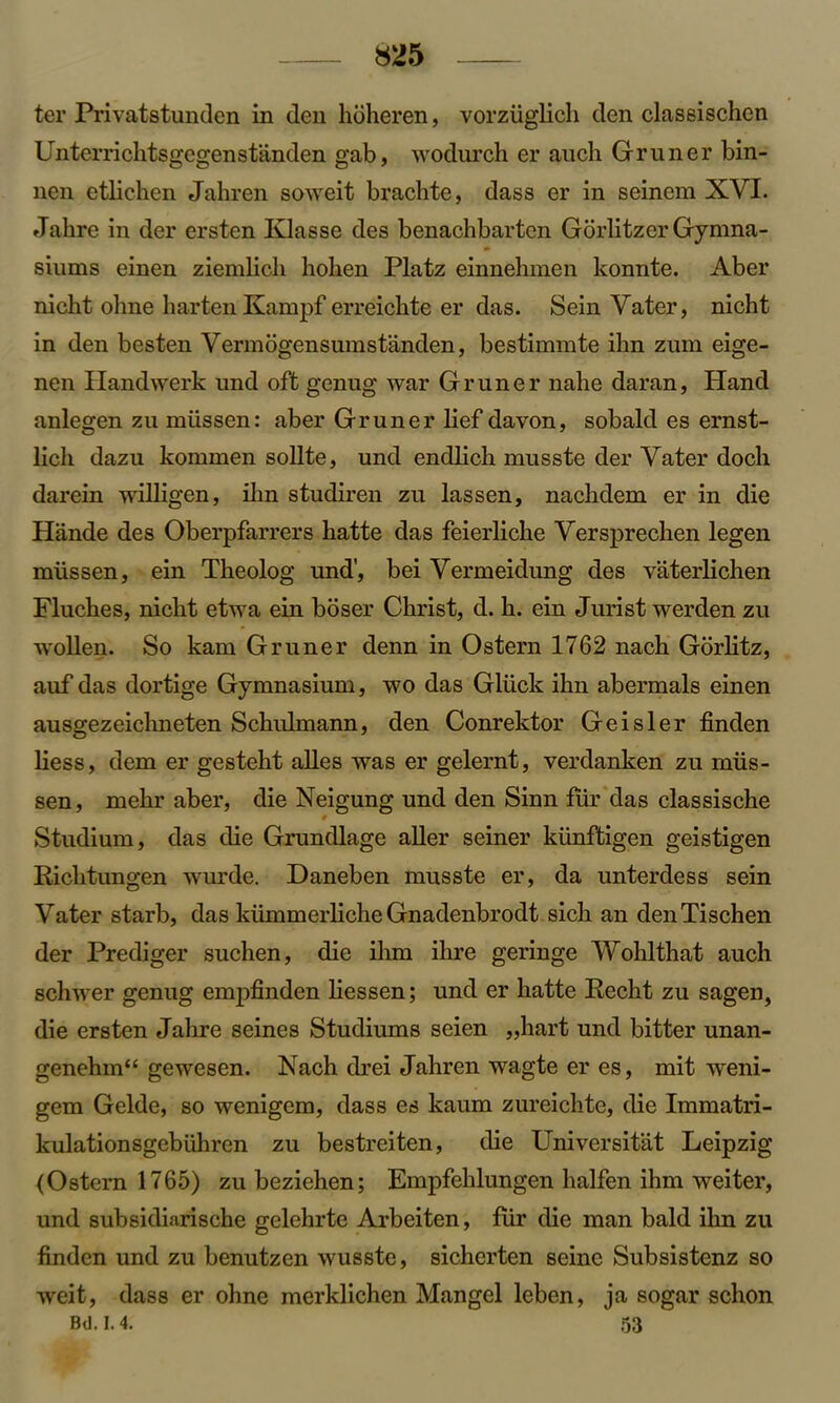 ter Privatetunden in den hoheren, vorziigHch den classischen Unterrichtsgegenstanden gab, wodurch er auch Gruner bin- lien etlichen Jahren soweit brachte, dass er in seinem XVI. Jalire in der ersten Klasse des benachbarten Gorlitzer Gymna- siums einen ziemlicli holien Platz einnehmen konnte. Aber nicht olme liarten Kampf erreickte er das. Sein Vater, nicht in den besten Vermogensumstanclen, bestiinmte ihn zum eige- nen Handwerk und oft genug war Gruner nahe daran, Hand anlegen zu miissen: aber Gruner lief davon, sobald es ernst- lich dazu kornmen sollte, und endlicb musste der Vater doch darein willigen, fhn studiren zu lassen, naclidem er in die Hande des Oberpfarrers liatte das feierliche Versprechen legen miissen, ein Theolog und', bei Vermeidung des vaterlichen Flucbes, nicht etwa ein boser Christ, d. h. ein Jurist werden zu wollen. So kam Gruner denn in Ostern 1762 nach Gorlitz, auf das dortige Gymnasium, wo das Gliick ihn abermals einen ausgezeichneten Schulmann, den Conrektor Geisler finden liess, dem er gesteht alles was er gelernt, verdanken zu miis- sen, mehr aber, die Neigung und den Sinn fur das classische 9 Studium, das die Grundlage aller seiner kiinftigen geistigen Richtungen wurde. Daneben musste er, da unterdess sein Vater starb, das kiimmerliche Gnadenbrodt sich an denTischen der Prediger suchen, die ihm ihre geringe Wohlthat auch schwer genug empfinden Hessen; und er hatte Recht zu sagen, die ersten Jalire seines Studiums seien ,,hart und bitter unan- genehm“ gewesen. INach drei Jahren wagte er es, mit weni- gem Gelde, so wenigem, dass es kaum zureichte, (He Immatri- kulationsgebiihren zu bestreiten, die Universitat Leipzig (Ostem 1765) zu beziehen; Empfehlungen halfen ihm weiter, und subsidiarische gelehrte Arbeiten, fur die man bald ihn zu finden und zu benutzen wusste, sicherten seine Subsistenz so weit, dass er ohne merklichen Mangel leben, ja sogar schon Bd. 1.4. 53