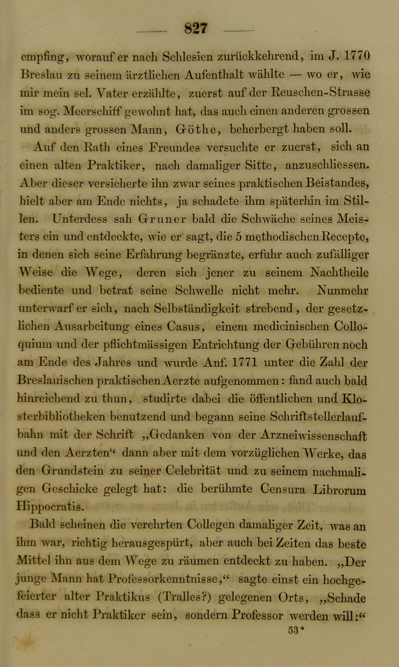 empfing, worauf er nacli Schlesien zuriickkehrend, im J. 1770 Breslau zu seinem arztlichen Aufenthalt wahlte — wo er, wie mir mein sel. Yater erzahlte, zuerst auf der Reuschen-Strasse im sog. Meerschiff gewohnt hat, das aucli einen anderen grossen und anders grossen Mann, Go the, beherbergt haben soil. Auf den Rath eines Freundes versuchte er zuerst, sich an einen alten Praktiker, nach damaliger Sitte, anzuschliessen. Aber dieser versicherte ihn zwar seines praktischen Beistandes, hielt aber am Ende nichts, ja schadete ihm spaterhin im Stil- len. Unterdess sah Gruner bald die Schwache seines Meis- ters ein und entdeckte, wie er sagt, die 5 methodischen Recepte, in denen sich seine Erfahrung begriinzte, erflihr auch zufalliger Weise die Wege, deren sich jener zu seinem Nachtheile bediente und betrat seine Schwelle nicht mehr. Nunmehr unterwarf er sich, nach Selbstandigkeit strebend , der gesetz- lichen Ausarbeitung eines Casus, einem meclicinischen Collo- quium und der pflichtmassigen Entrichtung der Gebiihren noch am Ende des Jahres und wurde Anf. 1771 unter die Zalil der Breslauischen praktischen Aerzte aufgenommen: fand auch bald hinreicliend zu thun, studirte dabei die offentlichen und Klo- sterbibliotheken benutzend und begann seine Schriftstellerlauf- bahn mit der Schrift ,,Gcdanken yon der Arzneiwissenschaft und den Aerzten'4 dann aber mit dem vorziiglichen Werke, das den Grundstein zu seiner Celebritat und zu seinem nachmali- gen Geschicke gelegt hat: die beruhmte Censura Librorum Ilippocratis. Bald scheinen die verehrten Collegen damaliger Zeit, was an ihm war, richtig herausgespiirt, aber auch bei Zeiten das beste Mittel ihn aus dem Wege zu raumen entdeckt zu haben. ,,Der junge Mann hat Professorkenntnisse,“ sagte einst ein hochge- feierter alter Praktikus (Tralles?) gelegenen Orts, „Schade dass er nicht Praktiker sein, sondern Professor werden will:“ 53 *