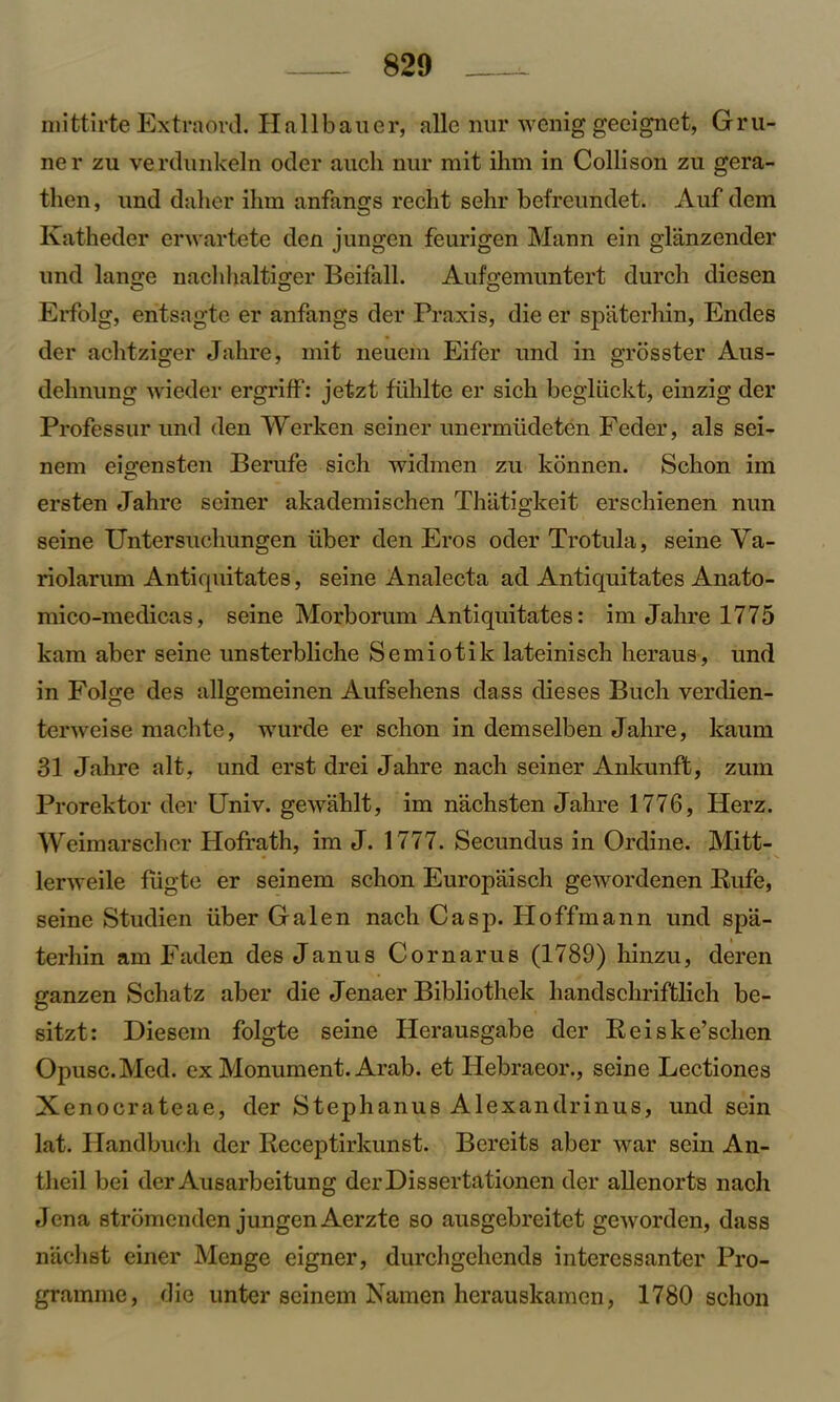 mittirte Extraord. Hallbauer, alle nur wenig geeignet, Gru- ne r zu verdunkeln oder aucli nur mit ihm in Collison zu gera- then, und dalier ilnn anfangs recht sehr befreundet. Auf dem Katheder erwartete den jungen feurigen Mann ein glanzender und lange naclihaltiger Beifall. Aufgemuntert durch diesen Erfolg, entsagte er anfangs der Praxis, die er spaterhin, Endes der achtziger Jahre, mit neucin Eifer und in grosster Aus- dehnung wieder ergriff: jetzt flihlte er sich begliickt, einzig der Professur und den Werken seiner unermtidetcn Feder, als sei- nem eisrensten Berufe sich widmen zu konnen. Schon im ersten Jahre seiner akademischen Thatigkeit erschienen nun seine Untersuchungen liber den Eros oder Trotula, seine Va- riolarum Antiquitates, seine Analecta ad Antiquitates Anato- mico-medicas, seine Morborum Antiquitates: im Jahre 1775 kam aber seine unsterbliche Semiotik lateinisch heraus, und in Folge des allgemeinen Aufsehens dass dieses Buch verdien- terweise machte, wurde er schon in demselben Jahre, kaum 31 Jahre alt, und erst drei Jahre nach seiner Ankunft, zum Prorektor der Univ. gewahlt, im nachsten Jahre 1776, Herz. Weimarscher Hofrath, im J. 1777. Secundus in Ordine. Mitt- lerweile fiigte er seinem schon Europaisch gewordenen Bufe, seine Studien liber Galen nach Casp. Hoffmann und spa- terhin am Faden des Janus Cornarus (1789) hinzu, deren ganzen Schatz aber die Jenaer Bibliothek handscliriftlich be- sitzt: Diesem folgte seine IJerausgabe der Reiske’schen Opusc.Med. ex Monument. Arab, et Hebraeor., seine Lectiones Xenocrateae, der Stephanus Alexandrinus, und sein lat. Handbueh der Receptirkunst. Bereits aber war sein An- theil bei der Ausarbeitung derDissertationen der allenorts nach Jena stromenden jungen Aerzte so ausgebreitet geworden, dass n'achst einer Mcnge eigner, durchgchends interessanter Pro- gramme, die unter seinem Namen herauskamen, 1780 schon
