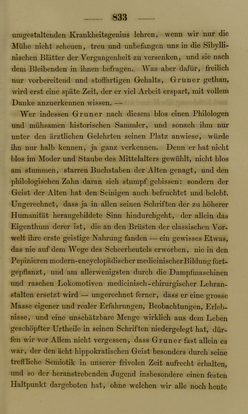 umgestaltenden Krankheitsgenius lehren, wenn wir nur die Miihe nicht scheuen, treu und unbefangen uns in die Sibylli- nischen Blatter der Yergangenheit zu versenken, und sie nacli dem Bleibenden in ilmen befragen. Was aber dafiir, freilich nur vorbereitend und stoffartigen Gehalts, Gruner gethan, wird erst eine spate Zeit, der er \iel Arbeit erspart, mit vollem Danke anzuerkennen wissen. — Wer indessen Gruner nach diesem bios einen Philologen und miihsamen historischen Sammler, und sonach ihm nur unter den arztlichen Gelehrten seinen Platz anwiese, wiirde ihn nur halb kennen, ja ganz verkennen. Denn er hat nicht bios im Moder und Staube des Mittelalters gewiihlt, nicht bios am stummen, starren Buchstaben der Alten genagt, und den philologischen Zahn daran sich stumpf gebissen: sondern der Geist der Alten hat den Seinigen auch befruchtet und belebt. Ungerechnet, dass ja in alien seinen Schriften der zu hoherer Humanitat herangebildete Sinn hindurchgeht, der allein das Eigenthum derer ist, die an den Briisten der classischen Vor- welt ihre erste geistige Nahrung fanden — ein gewisses Etwas, das nie auf dem Wege des Scheerbeutels erworben, nie in den Pepinieren modern-encyclopadischer medicinischer Bildung fort- gepflanzt, und am allerwenigsten durch die Dampfmaschinen und raschen Lokomotiven medicinisch-chirurgischer Lehran- stalten ersetzt wird — ungerechnet ferner, dass er eine grosse Masse eigener und realer Erfahrungen, Beobachtungen, Erleb- nisse, und eine unschatzbare Menge wirklich aus dem Leben geschopfter Urtheile in seinen Schriften niedergelegt hat, diir- fen wir vor Allem nicht vergessen, dass Gruner fast allein es war, der den acht hippokratischen Geist besonders durch seine treffliche Scmiotik in unserer frivolen Zcit aufrecht erhalten, und so der heranstrebenden Jugcnd insbesondere einen festen Ilaltpunkt dargeboten hat, ohne welchen wir alle noch lieute