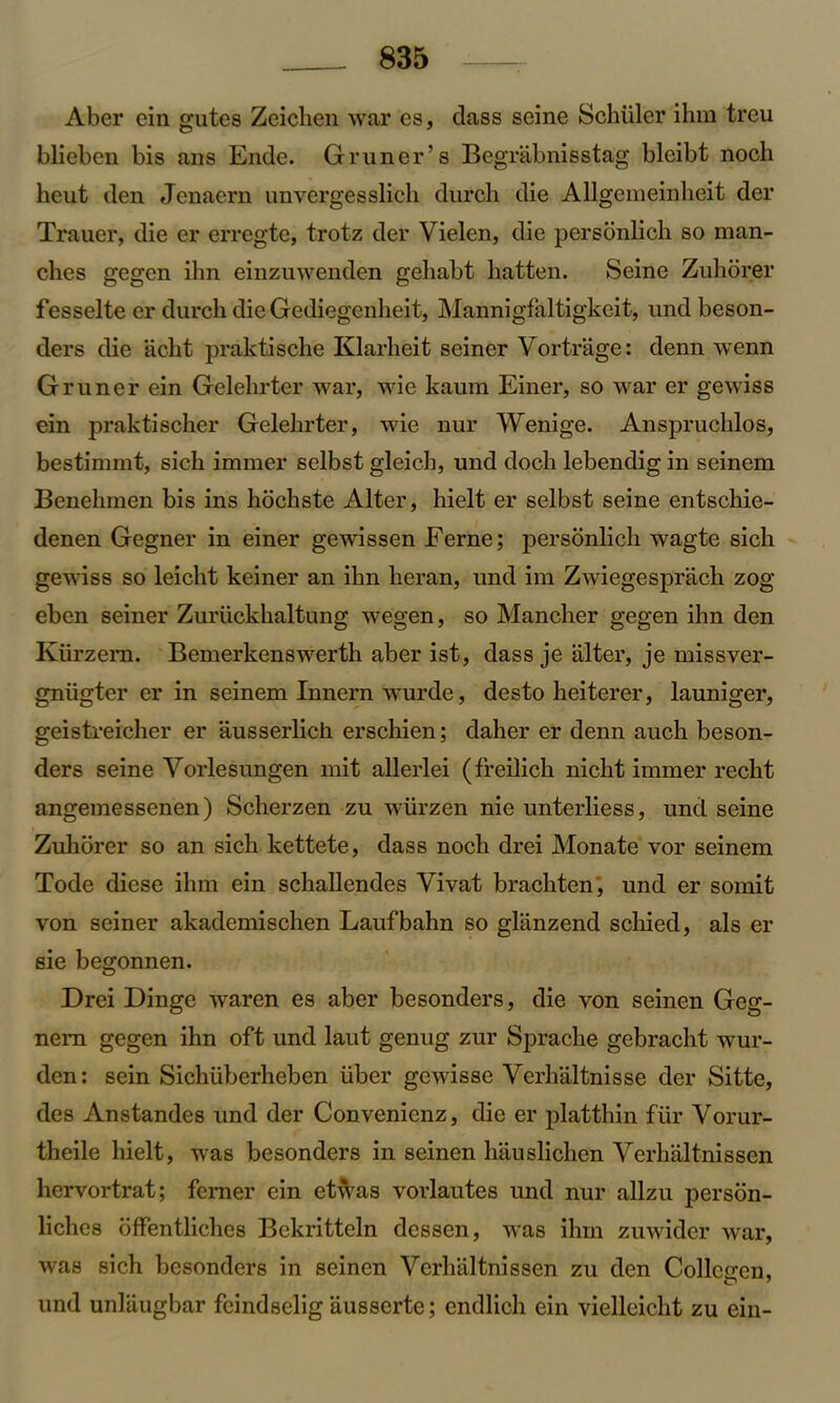 Aber ein gutes Zeichen war es, class seine Schuler ihm treu blieben bis ans Ende. Gruner’s Begriibnisstag bleibt noch heut den Jcnaern unvergesslieh durch die Allgemeinheit der Trauer, die er erregte, trotz der Vielen, die personlich. so man- ches gegen ilm einzuwenden geliabt batten. Seine Zuhorer fesselte er durch die Gediegenheit, Mannigfaltigkeit, und beson- ders die acht praktiscbe Klarheit seiner Vortrage: clenn wenn Gruner ein Gelehrter war, wie kaum Einer, so war er gewiss ein praktischer Gelehrter, wie nur Wenige. Anspruchlos, bestimmt, sich immer selbst gleich, und doch lebendig in seinem Benehmen bis ins liochste Alter, hielt er selbst seine entschie- denen Gegner in einer gewissen Feme; personlich wagte sich gewiss so leicht keiner an ilm heran, und im Zwiegesprach zog eben seiner Zuriickhaltung wegen, so Mancher gegen ilm den Ktirzern. Bemerkenswerth aber ist, dass je alter, je missver- gniigter er in seinem Innern wurde, desto heiterer, launiger, geistreicher er ausserlich erschien; daher er denn auch beson- ders seine Vorlesungen mit allerlei (freilich nicht immer recht angemessenen) Scherzen zu wiirzen nie unterliess, unci seine Zuhorer so an sich kettete, class noch drei Monate vor seinem Tocle diese ihm ein schallendes Yivat brachten, und er somit von seiner akademischen Laufbahn so gliinzend schiecl, als er sie begonnen. Drei Dinge waren es aber besonders, die von seinen Geg- nern gegen ihn oft und laut genug zur Sprache gebracht wur- clen: sein Sichiiberheben liber gcwisse Yerhaltnisse der Sitte, des Anstandes und der Convenienz, die er platthin fur Yorur- theile hielt, was besonders in seinen hauslichen Yerhaltnissen hervortrat; femer ein etwas vorlautes und nur allzu person- liclies offentliches Bekritteln dessen, was ihm zuwider war, was sich besonders in seinen Yerhtiltnissen zu den Collcoren, und unlaugbar feindselig ausserte; endlich ein vielleicht zu ein-