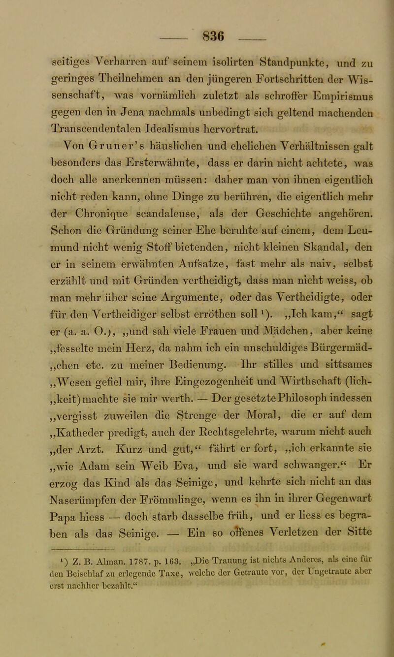 seitiges Verharren auf seincm isolirten Standpunkte, und zu geringes Thcilnchmcn an den jiingeren Fortschritten der Wis- senschaft, was vornamUch zuletzt als schrofFer Empirismus gegen den in Jena nachmals unbedingt sich geltend machenden Transcendentalen Idealismus hervortrat. Yon Gruner’s hauslichen und ehelichen Verhaltnissen gait besonders das Ersterwahnte, dass er darin nicht achtete, was doeli alle anerkennen miissen: daher man von ihnen eigentlich nicht reden kann, ohne Dinge zu beriihren, die eigentlich mehr der Chronique scandaleuse, als der Geschichte angehoren. Sclion die Griindung seiner Ehe beruhte auf einem, dem Leu- mund nicht wenig StofF bietendcn, nicht kleinen Skandal, den er in seinem erwahnten Aufsatze, fast mehr als naiv, selbst erzahlt und mit Griinden vertheidigt, dass man nicht weiss, ob man mehr fiber seine Argumente, oder das Vertheidigte, oder fur den Vertheidiger selbst errothen soil *). „Ich kam,“ sagt er (a. a. O.;, ,,und sah viele Frauen und Madchen, aber keine „fesselte mein Herz, da nahm ich ein unschuldiges Blirgermad- ,,chen etc. zu meiner Bedienung. Ihr stilles und sittsames ,,Wcscn gefiel mir, ihre Eingezogenheit und Wirthschaft (lich- „keit)machte sie mir werth. — Der gesetztePliilosoph indessen „vergisst zuweilen die Strenge der Moral, die er auf dem „Katheder predigt, aucli der Bechtsgelehrte, warum nicht auch „der Arzt. Kurz und gut,“ fahrt er fort, „ich erkannte sie „wie Adam sein Weib Eva, und sie ward schwanger.“ Er erzog das Kind als das Seinige, und kelu-te sich nicht an das Naseriimpfen der Frommlinge, wenn es ihn in ihrer Gegenwart Papa hiess — doch starb dasselbe friih, und er licss es begra- ben als das Seinige. — Ein so ofFenes Verletzen der Sitte *) Z.B. Alman. 1787. p. 163. „Dic Training ist niclits Andcrcs, als cine fur ilcn Beischlaf zu erlcgendc Taxc, welche der Gotraute vor, der Ungctrautc aber erst nachhcr bczahlt.“