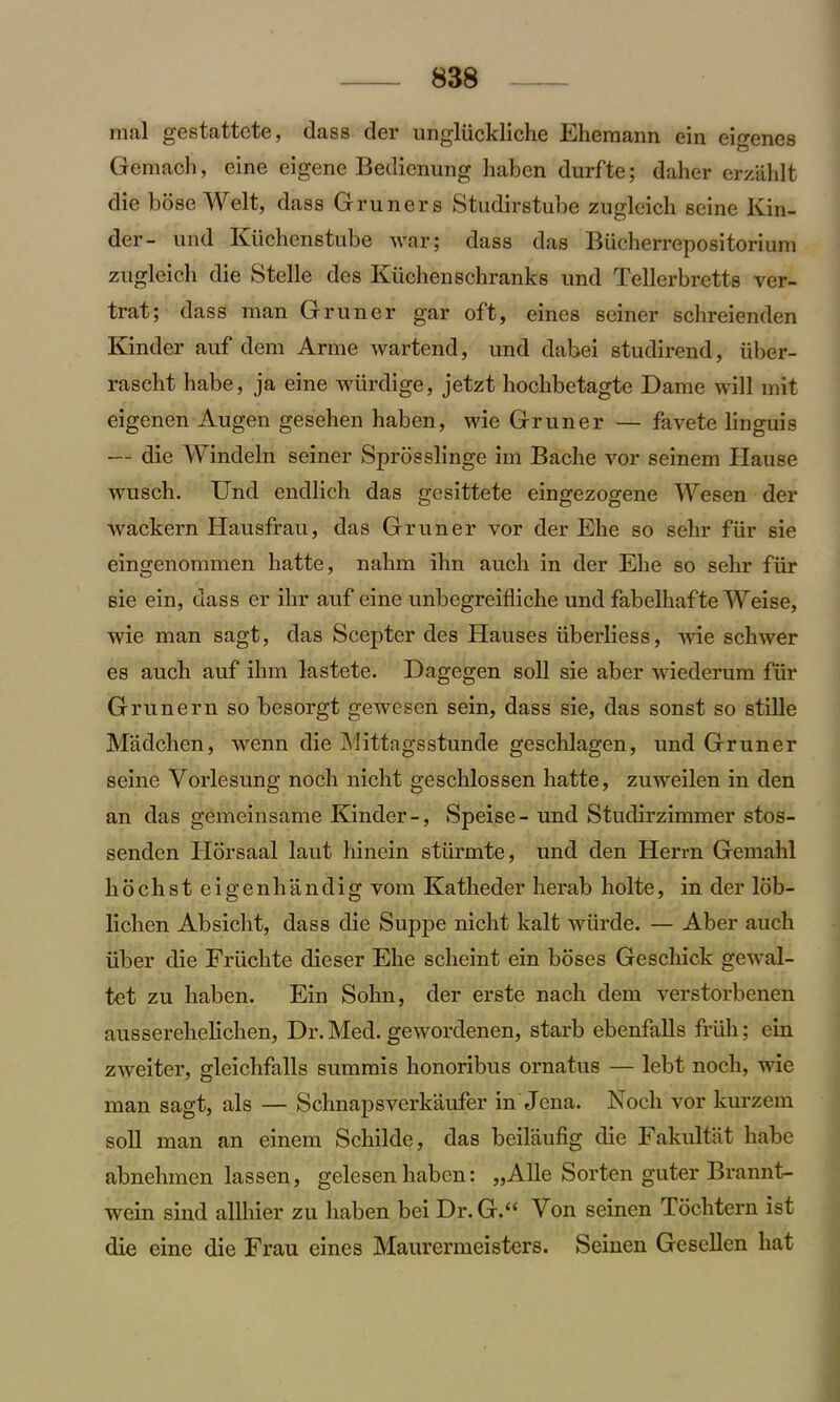 mal gestattcte, dass der ungliickliche Ehemann ein eigenes Gemach, eine eigene Bedicnung haben durfte; daher erzahlt die hose Welt, dass Gruners Studirstube zugleich seine Kin- der- und Kiichenstube war; dass das Biicherrepositorium zugleich die Stelle des Kiichenschranks und Tellerbretts ver- trat; dass man Gruner gar oft, eines seiner schreienden Kinder auf dem Arme wartend, und dahei studirend, iiber- rascht babe, ja eine wiirdige, jetzt hoclibetagte Dame will mit eigenen Augen gesehen haben, wie Gruner — favete linguis — die Windeln seiner Sprosslinge im Bache vor seinem Hause wusch. Und endlich das gesittete eingezogene Wesen der wackern Hausfrau, das Gruner vor der Ehe so sehr fiir sie eingenommen hatte, nahm ihn auch in der Ehe so sehr fiir sie ein, dass er ihr auf eine unbegreifliche und fabelhafte Weise, wie man sagt, das Scepter des Hauses liberliess, wie schwer es auch auf ihm lastete. Dagegen soil sie aber wiederum fiir Grunern so besorgt gewesen sein, dass sie, das sonst so stille Madchen, wenn die Mittagsstunde geschlagen, und Gruner seine Vorlesung noch nicht geschlossen hatte, zuweilen in den an das gemeinsame Kinder-, Speise- und Studirzimmer stos- senden Horsaal laut hinein stiirmte, und den Herrn Gemahl libchst eigenhandig vom Katheder herab liolte, in der lob- lichen Absicht, dass die Suppe nicht kalt wiirde. — Aber auch iiber die Friichte dieser Ehe scheint ein boses Geschick gewal- tet zu haben. Ein Sohn, der erste nach dem verstorbenen ausserehelichen, Dr. Med. gewordenen, starb ebenfalls friih; ein zweiter, gleichfalls summis honoribus ornatus — lebt noch, wie man sagt, als — Schnapsverkaufer in Jena. Noch vor kurzem soil man an einem Schilde, das beilaufig die Fakultat habe abnehmen lassen, gelesen haben: „Alle Sorten guter Brannt- wein sind allhier zu haben bei Dr. G.“ Yon seinen Tochtern ist die eine die Frau eines Maurermeisters. Seinen Gesellen hat