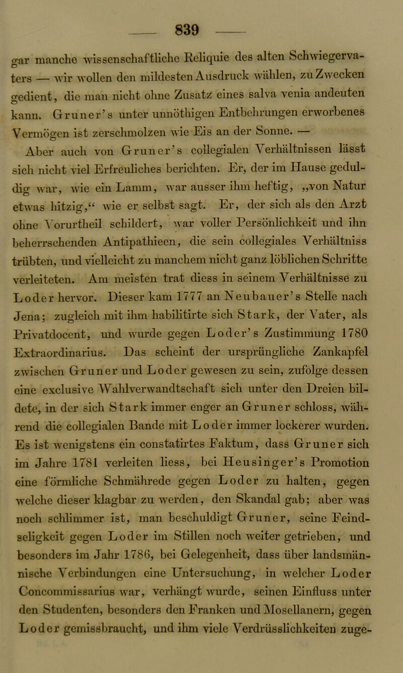 o-ar manche wissenschaftliclie Reliquie des alten Schwiegerva- ters — wir wollen den mildesten Ausdruck wahlen, zuZwecken o-edient, die man nicht olme Zusatz eines salva venia andeutcn kann. Gruner’s unter unnotkigen Entbelirungen erworbenes Vermdgen ist zerschmolzen wie Eis an der bonne. Aber aucli von Gruner’s collegialen Verhaltnissen lasst sicli nicht viel Erfreuliches bericliten. Er, der im Hause gedul- dig war, wie einLamm, war ausser ihm lieftig, „von Natur etwas hitzig,“ wie er selbst sagt. Er, der sich als den Arzt ohne Vorurtheil scbildert, war voller Personlickkeit und ihn beherrschenden Antipatliiecn, die sein collegiales Verhaltniss triibten, und vielleicht zu mancbem nicht ganz loblickenSchritte verleiteten. Am meisten trat diess in seinern Verhaltnisse zu L o d e r hervor. Dieser kam 1777 an N e u b a u e r ’ s Stelle nach Jena; zugleicb mit ihm habilitirte sich Stark, der Yater, als Privatdocent, und wurde gegen LOder’s Zustimmung 1780 Extraordinarius. Das sclieint der urspriingliche Zankapfel zwischen Gruner und Loder gewesen zu sein, zufolge dessen eine exclusive Wahlverwandtschaft sich unter den Dreien bil- dete, in der sich Stark immer enger an Gruner schloss, wah- rend die collegialen Bande mit Loder immer lockerer wurden. Es ist wenigstens ein constatirtes Faktum, dass Gruner sich im Jahre 1781 verleiten liess, bei Heusinger’s Promotion eine formliche Sckmahrede gegen Loder zu halten, gegen welche dieser klagbar zu werden, den Skandal gab; aber was noch schlimmer ist, man beschuldigt Gruner, seine Feind- seligkeit gegen Loder im Stillen noch weiter getrieben, und besonders im Jahr 1786, bei Gelegenheit, dass iiber landsman- nische Yerbindungen eine Untersuchung, in welcher Loder Concommissarius war, verhangt wurde, seinen Einfluss unter den Studenten, besonders denFranken und Mosellanern, gegen Loder gemissbraucht, und ihm viele Verdriisslichkeiten zuge-