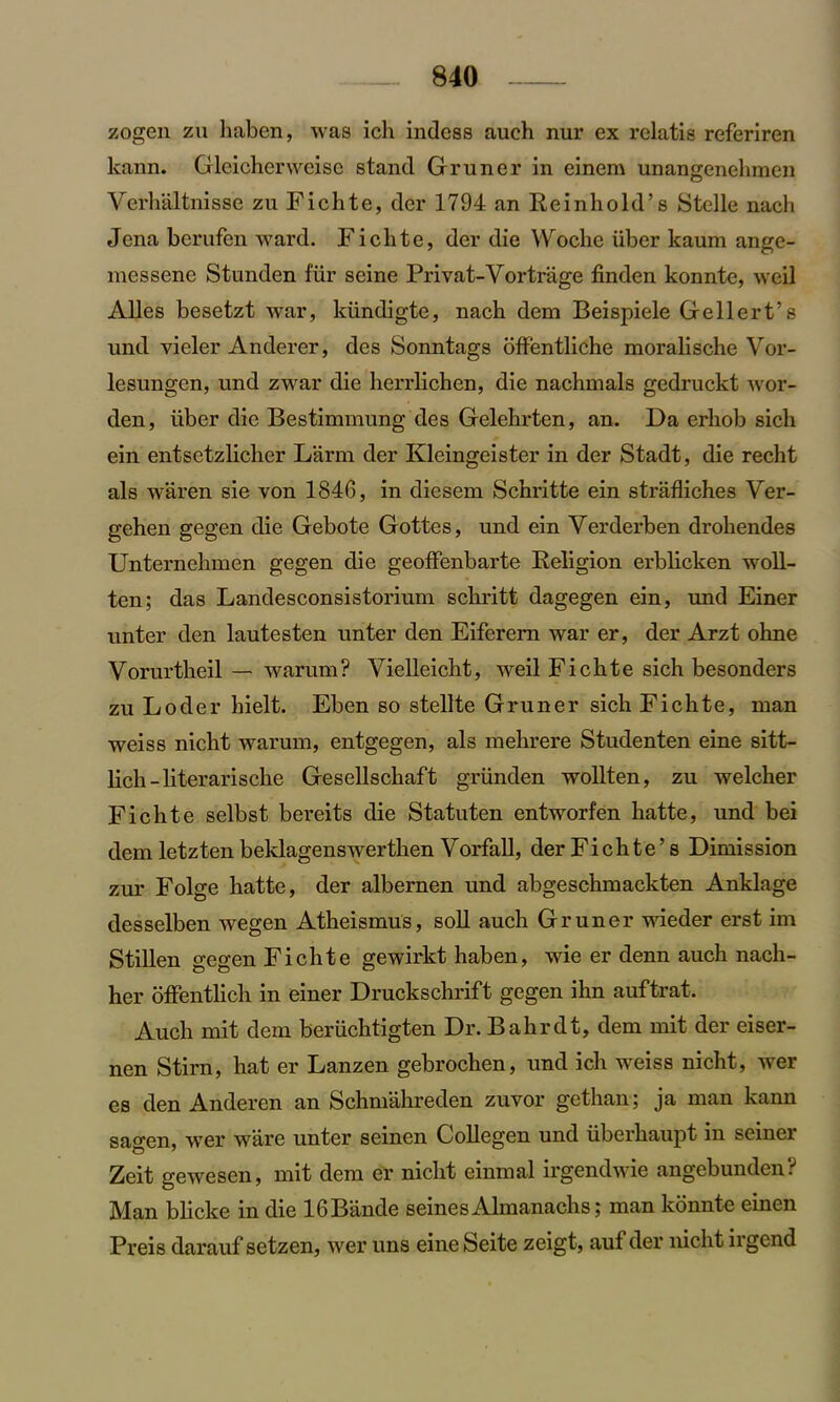 zogen zu haben, was ich indess auch nur ex relatis referiren lcann. Gleichcrweisc stand Gruner in einem unangenelimen Verhaltnisse zu Fichte, dcr 1794 an Reinhold’s Stclle nach Jena berufen ward. Fichte, der die Woche liber kaum ange- niessene Stunden fiir seine Privat-Vortrage finden konntc, weil AUes besetzt war, kiindigte, nach dem Beispiele Gellert’s und vieler Anderer, des Sonntags offentliche morahsche Vor- lesungen, und zwar die herrlichen, die nachmals gedruckt Avor- den, iiber die Bestimmung des Gelehrten, an. Da erliob sicli ein entsetzlicher Larm der Kleingeister in der Stadt, die recht als waren sie von 1840, in diesem Schritte ein strafliches Ver- gehen gegen die Gebote Gottes, und ein Verderben drohendes Unternehmen gegen die geoffenbarte Religion erblicken woll- ten; das Landesconsistorium schritt dagegen ein, und Einer unter den lautesten unter den Eiferem war er, der Arzt ohne Vorurtheil — warum? Vielleicht, weil Fichte sich besonders zu Loder hielt. Eben so stellte Gruner sich Fichte, man weiss nicht warum, entgegen, als mehrere Studenten eine sitt- lich-literarische Gesellschaft griinden wollten, zu welcher Fichte selbst bereits die Statuten entworfen hatte, und bei dem letzten beklagenswerthen Vorfall, der Fichte’s Dimission zur Folge hatte, der albernen und abgeschmackten Anklage desselben wegen Atheismus, soli auch Gruner wieder erst im Stillen gegen Fichte gewirkt haben, wie er denn auch nach- her offentlich in einer Druckschrift gegen ihn auftrat. Auch mit dem beriichtigten Dr. Bahrdt, dem mit der eiser- nen Stirn, hat er Lanzen gebrochen, und ich weiss nicht, wer es den Anderen an Schmahreden zuvor gethan; ja man kann sagen, wer ware unter seinen Collegen und iiberhaupt in seinci Zeit gewesen, mit dem er nicht einmal irgendwie angebunden? Man bhcke in die lOBande seines Almanachs 5 man konnte einen Preis darauf setzen, Aver uns eine Seite zeigt, auf der nicht irgend