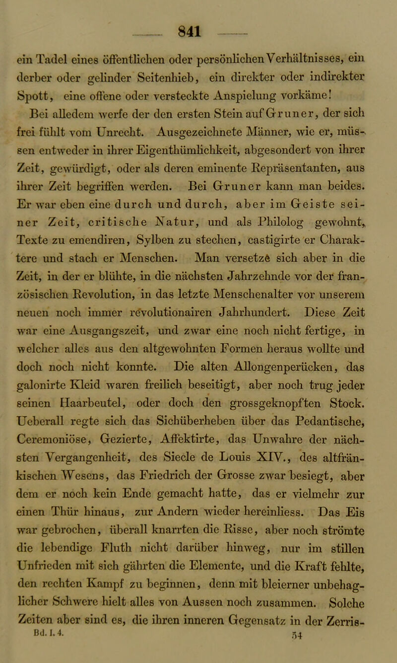 ein Tadel eines offentlichen oder personlichen Verhaltnisses, ein derber oder gelinder Seitenhieb, ein direkter oder indirekter Spott, eine offene oder versteckte Anspielung vorkame! Bei alledem werfe der den ersten Stein auf Gruner, der sicli frei fiihlt vom Unrecbt. Ausgezeichnete Manner, wie er, mils-, sen entweder in ihrer Eigenthiimhckkeit, abgesondert von ihrer Zeit, gewiirdigt, oder als deren eminente Reprasentanten, aus ihrer Zeit begriffen werden. Bei Gruner kann man beides. Er war eben eine durch und durcli, aber im Geiste sei- ner Zeit, critische Natur, und als Philolog gewohnt, Texte zu emendiren, Sylben zu stechen, castigirte er Charak- tere und stach er Menschen. Man versetze sich aber in die Zeit, in der er bliihte, in die nachsten Jahrzehnde vor der fran- zosischen Revolution, in das letzte Menschenalter vor unserem neuen nock immer revolutionairen Jakrkundert. Diese Zeit war eine Ausgangszeit, und zwar eine nock nickt fertige, in welcher alles aus den altgewohnten Formen keraus wollte und dock nock nickt konnte. Die alten Allongenperiicken, das galonirte Kleid waren freilich beseitigt, aber nock trug jeder seinen Haarbeutel, oder dock den grossgeknopften Stock. Ueberall regte sick das Sickuberheben iiber das Pedantische, Ceremoniose, Gezierte, Affektirte, das Unwakre der nach- sten Vergangenheit, des Siecle de Louis XIV., des altfran- kischen Wesens, das Friedrich der Grosse zwar besiegt, aber dem er noch kein Ende gemackt hatte, das er vielmehr zur einen Thiir hinaus, zur Andern wieder hereinliess. Das Eis war gebrochen, uberall knarrten die Risse, aber noch stromte die lebendige Fluth nicht dariiber hinweg, nur im stillen Unfrieden mit sich gahrtcn die Elemente, und die Kraft fehlte, den rechten Kampf zu beginnen, denn mit bleierner unbehag- licker Schwere hielt alles von Aussen noch zusammen. Solche Zeiten aber sind es, die ihren inneren Gegensatz in der Zerris- Bd. 1.4.