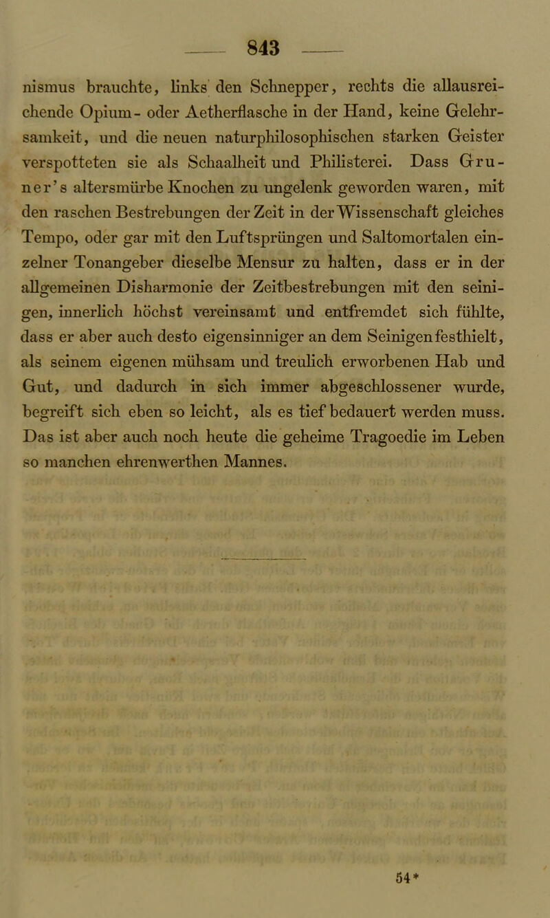 nismus brauchte, links den Schnepper, rechts die allausrei- chende Opium- oder Aetherflasche in der Hand, keine Gelehr- samkeit, und die neuen naturphilosopliischen starken Geister verspotteten sie als Scliaalheit und Philisterei. Dass Gru- n e r ’ s altersmiirbe Knochen zu ungelenk geworden waren, mit den raschen Bestrebungen derZeit in derWissenschaft gleiches Tempo, oder gar mit den Luftspriingen und Saltomortalen ein- zelner Tonangeber dieselbe Mensur zu halten, dass er in der allgemeinen Disharmonie der Zeitbestrebungen mit den seini- gen, innerlich liochst vereinsamt und entfremdet sich fiihlte, dass er aber auch desto eigensinniger an dem Seinigenfesthielt, als seinem eigenen miiksam und treulicb erworbenen Hab und Gut, und dadurch in sich immer abgeschlossener wurde, begreift sich eben so leicht, als es tief bedauert werden muss. Das ist aber auch noch heute die geheime Tragoedie im Leben so manchen ehrenwerthen Mannes. 54*