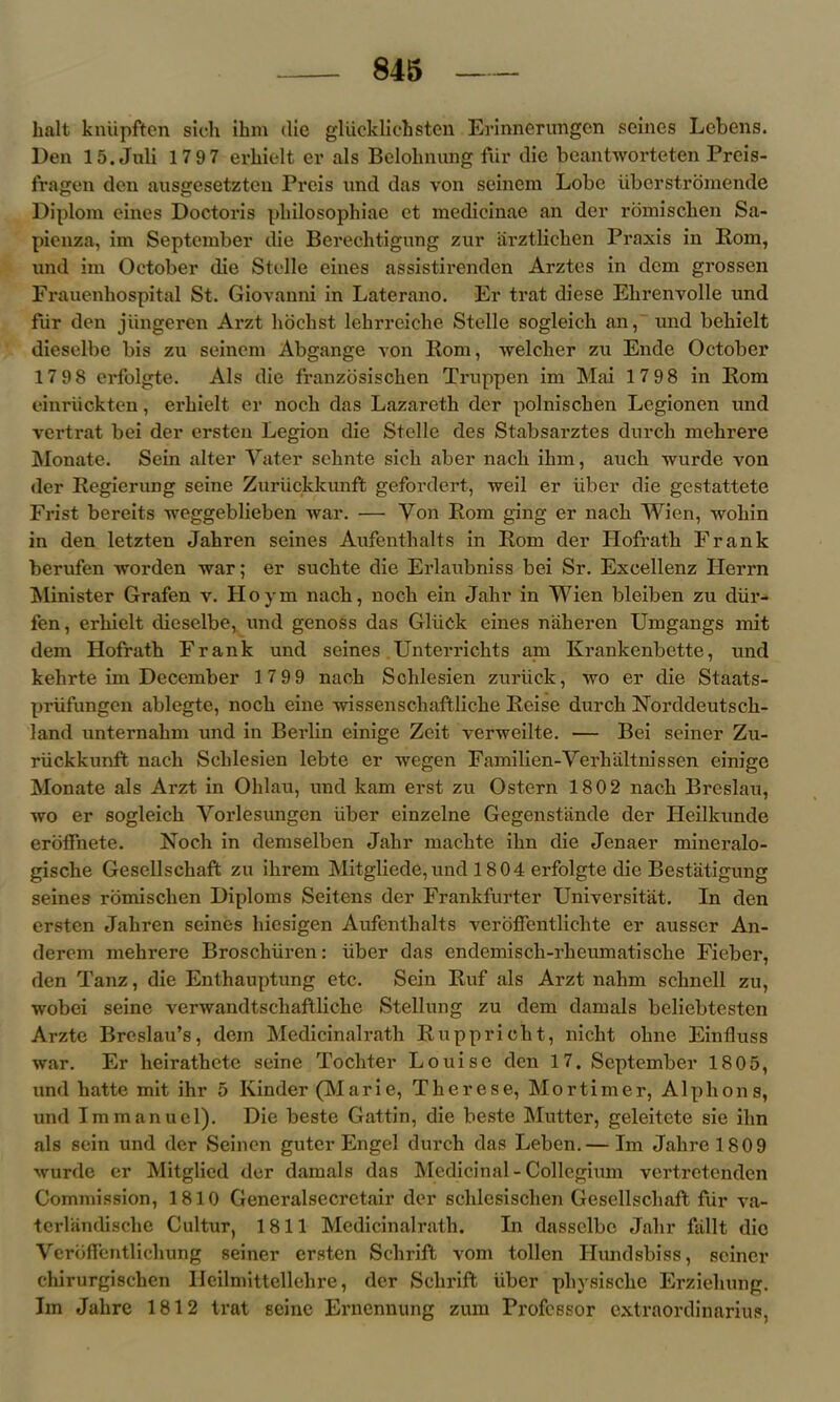 halt kniipften sich ihm (lie gliickliehsten Erinnerungon seines Lebens. Den 15. Juli 17 97 erliielt er als Belohnung fUr die beantworteten Preis- fragen den ausgesetzten Preis und das von seinem Lobe iiberstromende Diplom cines Doctoris philosophiae et medicinae an der rdmischen Sa- pienza, im September die Berechtigung zur arztlichen Praxis in Pom, und im October die Stelle eines assistirenden Arztes in dem grossen Frauenhospital St. Giovanni in Laterano. Er trat diese Ehrenvolle und fiir den jiingeren Arzt libclist lehrreiche Stelle sogleich an, und bchielt dieselbe bis zu seinem Abgange von Rom, welcher zu Ende October 17 98 erfolgte. Als die franzosischen Truppen im Mai 17 98 in Pom einriickten, erhielt er noch das Lazareth der polniscken Legionen und vertrat bei der ersten Legion die Stelle des Stabsarztes durch mehrere Monate. Sein alter Yater sehnte sich aber nach ihm, auch wurde von der Pegierung seine Zuriickkunft gefordert, weil er iiber die gestattete Frist bereits weggeblieben war. — Yon Pom ging er nach Wien, wohin in den letzten Jahren seines Aufenthalts in Rom der Hofrath Frank berufen worden war; er suchte die Erlaubniss bei Sr. Excellenz Herrn Minister Grafen v. Hoym nach, noch ein Jalir in Wien bleiben zu diir- fen, erhielt dieselbe, und genoss das Gluck eines naheren Umgangs mit dem Hofrath Frank und seines Unterrichts ani Krankenbette, und kehrte im December 17 99 nach Schlesien zuriick, wo er die Staats- priifungen ablegte, noch eine wissenschaftliche Peise durch Norddeutsch- land unternahm und in Berlin einige Zeit verweilte. — Bei seiner Zu- riickkunft nach Schlesien lebte er wegen Familien-Yerhaltnissen einige Monate als Arzt in Ohlau, und kam erst zu Ostern 180 2 nach Breslau, wo er sogleich Yorlesungen iiber einzelne Gegenstiinde der Heilkunde eroffnete. Noch in demselben Jahr machte ilm die Jenaer mincralo- gische Gesellschaft zu ilirem Mitgliede,und 1 804 erfolgte die Bestatigung seines romischen Diploms Seitens der Frankfurter Universitat. In den ersten Jahren seines liiesigen Aufenthalts veroffentlichte er ausscr An- derem mehrere Broschliren: iiber das endemisch-rkeumatische Fieber, den Tanz, die Enthauptung etc. Sein Buf als Arzt nahm schncll zu, wobei seine verwandtschaftliche Stellung zu dem damals beliebtesten Arzte Breslau’s, dem Medicinalrath Rupprioht, nicht ohne Einfluss war. Er heirathete seine Tochter Louise den 17. September 1805, und hatte mit ihr 5 Kinder (Marie, Tkerese, Mortimer, Alphons, und Immanuel). Die beste Gattin, die beste Mutter, geleitete sic ihn als sein und der Seinen guter Engel durch das Leben. — Im Jakrel809 wurde er Mitglied der damals das Medicinal - Collegium vertretenden Commission, 1810 Generalsecretair der schlcsischen Gesellschaft fur va- terlandische Cultur, 1811 Medicinalrath. In dassclbc Jahr fiillt die Verbffentlichung seiner ersten Schrift vom tollen Hundsbiss, seiner chirurgischen Ileilmittellehre, der Schrift iiber pliysiscke Erziehung. Im Jahre 1812 trat seine Ernennung zum Professor extraordinarius,