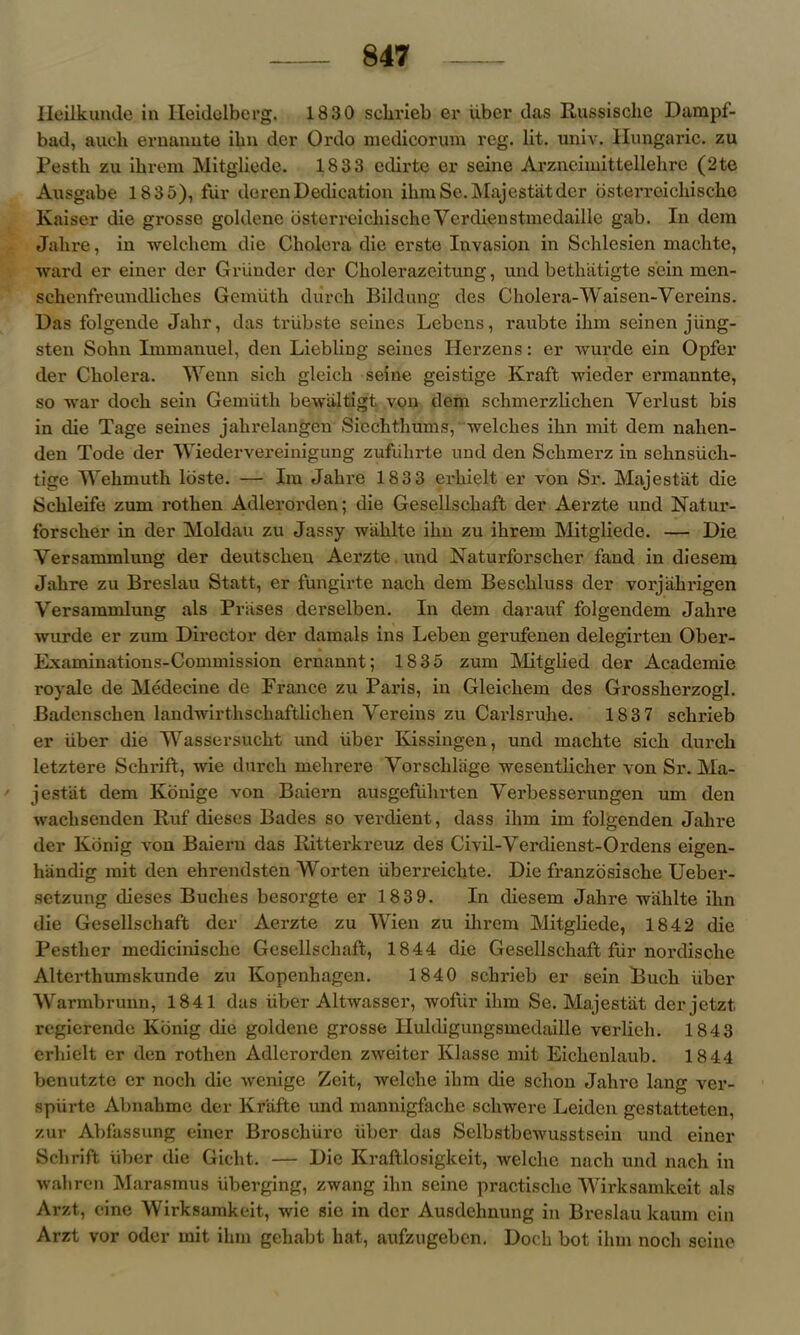 Ileilkunde in Heidelberg. 1830 sebrieb er iiber das Russische Dampf- bad, aueli emanate ibn der Ordo medicorum reg. lit. univ. Hungaric. zu Pesth zu ibrem Mitgliede. 1833 edirte er seine Arznciinittellehre (2te Ausgabe 18 35), fur derenDedication ibmSe.Majestat dcr bsterroichische Kaiser die grosse goldene bsterreicbischeVerdienstmedaille gab. In dera Jalire, in welebem die Cholera die erste Invasion in Schlesien maelite, ward er einer dcr Griinder der Cliolerazcitung, und bethatigte sein men- schenfreundlicbes Gemiith diireh Bildung des Cholera-Waisen-Yereins. Das folgende Jahr, das triibste seines Lebcns, raubte ibm seinen jiing- sten Sohn Immanuel, den Liebling seines Herzens: er wurde ein Opfer der Cholera. Wenn sich gleicb seine geistige Kraft wieder ermannte, so war docb sein Gemiitb bewiiltigt von dem sclimerzlichen Yerlust bis in die Tage seines jahrelangen Siechthmns, welches ibn mit dem nahen- den Tode der Wiedervereinigung zufiibrte und den Sclimerz in schnsiieli- tige Wehmuth ldste. — Im Jahre 183 3 erhielt er von Sr. Majestat die Schleife zum rothen Adleroixlen; die Gesellschaft der Aerzte und Natur- forscher in der Moldau zu Jassy wahlte ibn zu ibrem Mitgliede. — Die Versammlung der deutschen Aerzte und JSTaturforscber fand in diesem Jahre zu Breslau Statt, er fungirte nacb dem Bescbluss der vorjabrigen Versammlung als Prases derselben. In dem darauf folgendem Jalire wurde er zum Director der damals ins Leben gerufenen delegirten Ober- Examinations-Commission ernannt; 1835 zum Mitglied der Academie royale de Medecine de France zu Paris, in Gleichem des Grossherzogl. Badenscben landwirtbscbaftlicben Vereins zu Carlsruhe. 183 7 sebrieb er iiber die Wassersucht und iiber Ivissingen, und maebte sich durcb letztere Scbrift, wie durcb mebrere Yorsclilage wesentlicber von Sr. Ma- - jestiit dem Konige von Baiern ausgefiiln’ten Yerbesserungen um den waclisenden Ruf dieses Bades so verdient, dass ibm im folgenden Jahre der Kbnig von Baiern das Ritterkreuz des Civil-Yerdienst-Ordens eigen- hiindig mit den ehrendsten Worten iiberreichte. Die franzosische Ueber- setzung dieses Buclies besorgte er 1839. In diesem Jalire wahlte ibn die Gesellschaft dcr Aerzte zu Wien zu ibrem Mitgliede, 1842 die Pestber medicinische Gesellschaft, 1844 die Gesellschaft fur nordisclie Alterthumskunde zu Kopenhagen. 1840 sebrieb er sein Bucb iiber Warmbrunn, 1841 das iiber Altwasser, wofiir ibm Se. Majestat derjetzt regierende Kbnig die goldene grosse Huldiguugsmedaille verlieh. 1843 erhielt er den rotlien Adlerorden zweiter Ivlasse mit Eicbenlaub. 1844 benutzte er noch die wenige Zeit, welclie ibm die sebon Jahre lang ver- spiirte Abnahme der lvriifte und mannigfache scliwere Leiden gestatteten, zur Abfassung einer Broscbiirc iiber das Selbstbewusstsein und einer Sclirift iiber die Gicht. — Die Kraftlosigkeit, welclie nacb und nacb in wahren Marasmus iiberging, zwang ibn seine practische Wirksamkeit als Arzt, cine Wirksamkeit, wie sie in der Ausdehnung in Breslau kaum ein Arzt vor oder mit ibm geliabt bat, aufzugeben. Docb bot ibm nocli seine