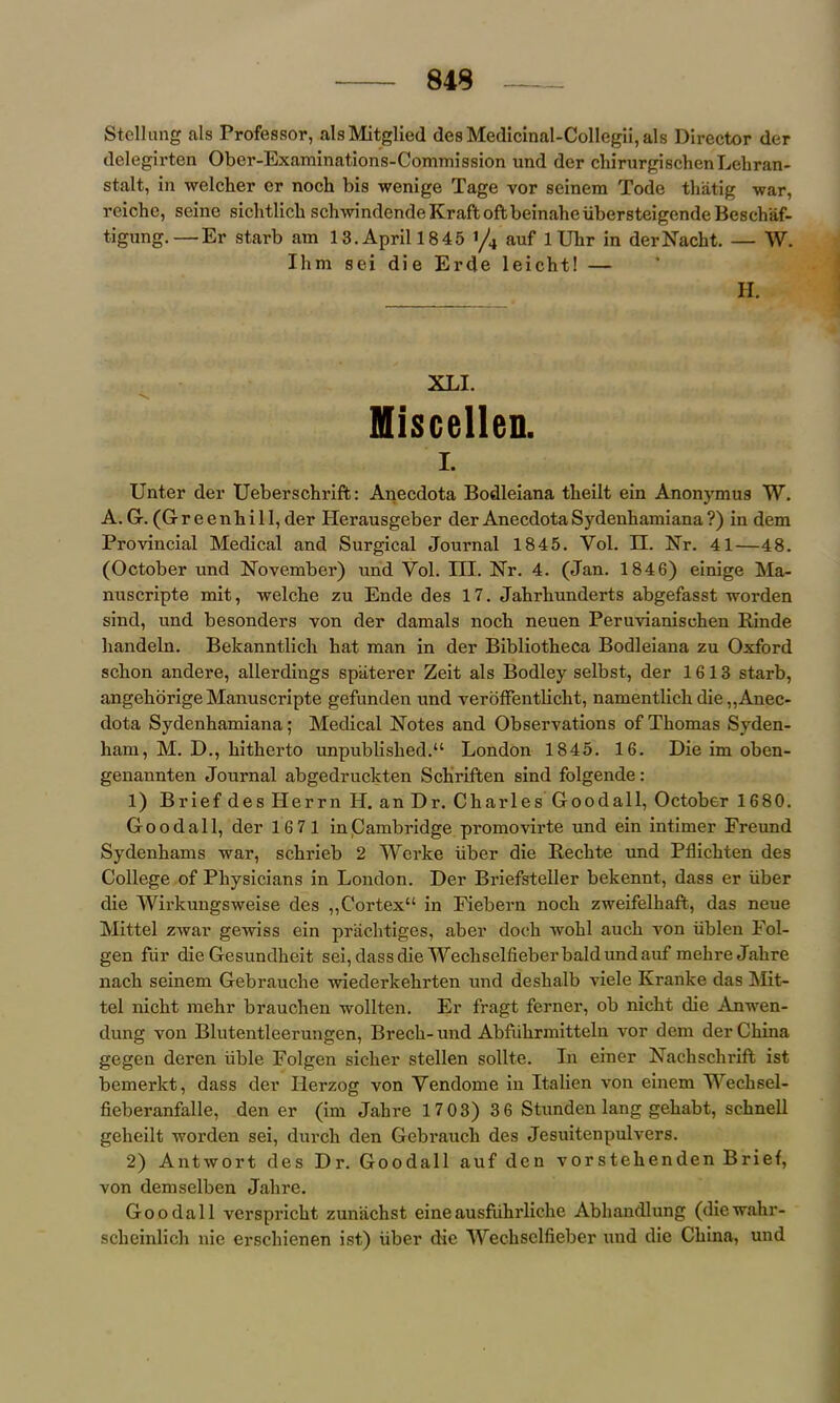 Stcllung als Professor, alsMitglied desMedicinal-ColIegii,als Director der delegirten Ober-Examinations-Commission und der chirurgischenLehran- stalt, in welcher er noch bis wenige Tage vor seinera Tode thatig war, reiche, seine siclvtlicb schwindendeKraftoftbeinaheiibersteigendeBeschaf- tigung.—Er starb am 13. April 1845 ’/4 auf 1 Ubr in derNacht. — W. Ihm sei die Erde leicht! — H. XLI. Miscellen. I. Unter der Ueberschriffc: Anecdota Bodleiana tbeilt ein Anonymus W. A. G. (G r e e n h i 11, der Ilerausgeber der Anecdota Sydenhamiana ?) in dem Provincial Medical and Surgical Journal 1845. Yol. II. Nr. 41—48. (October und November) und Yol. III. Nr. 4. (Jan. 184 6) einige Ma- nuscripte mit, welcbe zu Ende des 17. Jabrhunderts abgefasst worden sind, und besonders von der damals nocb neuen Peruvianiscben Rinde handeln. Bekanntlicb bat man in der Bibliotheca Bodleiana zu Oxford scbon andere, allerdings spaterer Zeit als Bodley selbst, der 1613 starb, angehorigeManuscripte gefunden und veroffentlicht, namentlicb die „Anec- dota Sydenhamiana; Medical Notes and Observations of Thomas Syden- ham, M. D., hitherto unpublished.“ London 1845. 16. Die im oben- genannten Journal abgedruckten Schriften sind folgende: 1) Brief des Herrn H. an Dr. Charles Goodall, October 1680. Goodall, der 1671 in Cambridge promovirte und ein intimer Freund Sydenhams war, schrieb 2 Wcrke iiber die Rechte und Pflichten des College of Physicians in London. Der Briefsteller bekennt, dass er iiber die Wirkungsweise des ,,Cortex in Fiebern noch zweifelhaft, das neue Mittel zwar gewiss ein prachtiges, aber doch wohl auch von iiblen Fol- gen fiir die Gesundheit sei,dassdie Wechselfieber bald und auf mehre Jahre nach seinem Gebrauche wiederkehrten und deshalb viele Kranke das Mit- tel nicht mehr brauchen wollten. Er fragt ferner, ob nicht die Anwen- dung von Blutentleerungen, Brech-und Abfiihrmitteln vor dem der China gegen deren iible Folgen sicher stellen sollte. In einer Nachschrift ist bemerkt, dass der Herzog von Yendome in Italien von einem Wechsel- fieberanfalle, den er (im Jahre 17 03) 3 6 Stunden lang gehabt, schnell gelieilt worden sei, durcli den Gebrauch des Jesuitenpulvers. 2) Antwort des Dr. Goodall auf den vorstehenden Brief, von demselben Jahre. Goodall verspricht zunachst eineausfiihrliche Abhandlung (diewahr- scheinlich nie erschienen ist) iiber die Wechselfieber und die China, und