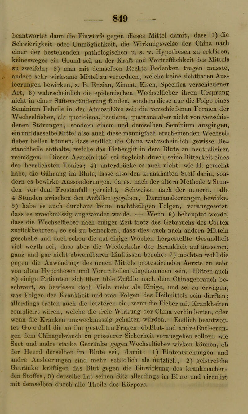 beantwortet dann die EinwUrfe gegen dieses Mittel damit, dass 1) die Schwierigkeit odor Unmoglichkeit, die Wirkungsweise der China nach einer der bestelienden pathologischcn u. s. w. Iiypothesen zu erldaren, keinesweges ein Grund sei, an der Kraft und Vortrefflichkeit des Mittels zuzweifeln; 2) man mit demselben Rechte Bedenken tragen mfisste, andere sehr 'wirksame Mittel zu verordnen, welclie keine sicktbaren Aus- leerungen bewirken, z. B. Enzian, Zimmt, Eisen, Specifica verschiedener Art, 3) wahrscheinlich die epidemisclien Wechselfieber ihren Ursprung niclit in einer Safteveranderung fiinden, sondern diese nur die Eolge eines Seminium Febrile in der Atmosphare sei: die verschiedenen Formen der Wechselfieber, als quotidiana, tertiana, quartana aber niclit von verschie- denen Storungen, sondern einem und demselben Seminium ausgingen, ein und dasselbe Mittel also auch diese mannigfach erscheinenden Wechsel- fieber heilen konnen, dass endlich die China wahrscheinlich gewisse Be- standtheile enthalte, welche das Fiebergift in dem Blute zu neutralisiren vermogen. Dieses Arzneimittel sei zugleich durch seine Bitterkeit eines der herrlichsten Tonica*, 4) unterdriicke es auch nicht, wie H. gemeint habe, die Gahrung im Blute, lasse also den krankhaften StofF darin, son- dern es bewirke Aussonderungen, da es, nach der altern Methode 2 Stun- den vor dem Frostanfall gereicht, Sckweiss, nach der neuern, alle 4 Stunden zwisclien den Anfallen gegeben, Darmausleerungen bewirke, 5) habe es auch durchaus keine nachtheiligen Folgen, vorausgesetzt, dass es zweckmassig angewendet wei’de. — Wenn 6) behauptet werde, dass die Wechselfieber nach einiger Zeit trotz des Gebrauchs des Cortex zuriickkehrten, so sei zu bemerken, dass dies auch nach andern Mitteln geschehe und doch schon die auf einige Wochen liergestellte Gesundheit viel wertli sei, dass aber die Wiederkehr der Krankheit auf ausseren, ganz und gar nicht abwendbaren Einfliissen beruhe; 7) modhten wokl die gegen die Anwendung des neuen Mittels protestirendcn Aerzte zu sehr von alten Iiypothesen und Yorurtheilen eingenommen sein. Ilatten auch 8) einige Patienten sicli fiber fible Zufalle nach dem Chinagebrauch be- schwert, so bewiesen doch Yiele mehr als Einige, und sei zu erwiigen, was Folgen der Krankheit und was Folgen des Heilmittels sein dfirften; allerdings treten auch die letzteren ein, wenn die Fieber mit Krankheiten complicirt waren, welche die freie Wirkung der China verhinderten, oder wenn die Kranken unzweckmassig gehalten wfirden. Endlich beantwor- tet Go odall die an ihn gestellten Fragcn : obBlut-und andreEntlecrun- gen dem Chinagebrauch zu grosserer Sicherlieit vorausgehen sollten, wie Sect und andre starke Getranke gegen Wechselfieber wirken konnen, ob der Ileerd derselben im Blute sei, damit: 1) Blutentziehungen und andre Ausleerungen sind mehr schadlich als nfitzlich, 2) geistreiche Getranke kraftigen das Blut gegen die Einwirkung des krankmachen- den StofFes, 3) dersclbe hat seincn Sitz allerdings im Blute und circulirt mit demselben durch alle Thcile des Korpers.